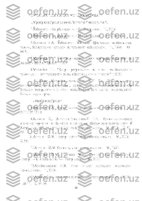 FOYDALANILGAN ADABIYOTLAR RO’YXATI
I .  Siyosiy  a dabiyotlar , davlat farmonlari va qonunlari.
1. Ўзбекистон Республикасининг Конституцияси. – Т.,   2009.
2. Ўзбекистон Республикасининг Жиноят кодекси. – Т.,   2008.15- м
3.Каримов   И.А.   Ўзбекистон   XXI   аср   бўсағасида:   хавфсизликка
таҳдид,   барқарорлик   шартлари   ва   тараққиёт   кафолатлари.   –   Т.,   1997.   –   87–
88-6.
4.Мирзиёев   Ш.   “Нияти   улуғ   халқнинг   иши   ҳам   улуғ,   ҳаёти   ёруғ   ва
келажаги фаровон бўлади” Т.2021
5. Мирзиёев   Ш.   “Қонун   устуворлиги   ва   инсон   манфаатларини
таъминлаш – юрт тараққиёти ва халқ фаровонлигининг гарови”   Т.2020
  6.Шавкат   Мирзиёев   раислигида   2021   йил   27   июль   куни
жиноятчиликнинг   олдини   олиш,   давлат   идоралари   ва   жамиятнинг   бу
борадаги   масъулиятини   ошириш   масалаларига   бағишланган   видеоселектор
йиғилишидаги нутқи.
II. Asosiy adabiyotlar
7. Аванесов   Г.А.   Криминология   и   социальная   профилактика.   –М.,
2011 . 126-130-с
8 .Алимов   С.,   Антонов-Романовский   Г.В.   Криминологическое
значение   изучения   конфликтов   в   основн ы х   сферах   жизнедеятелности   //
Актуалн ы е проблем ы  уголовного права и криминологии. – М.,  2008 . – С. 61–
67.
  9.   Антонян Ю.М. Преступност и психические аномалии. – М.,   2009 . –
С. 67.
10 .Антонян Ю.М. Криминальная патопсихология. –  М.,   1991.
1 1. Антонян   Ю.М.,   Еникеев   М.И.,   Эминов   В.Е.   Психология
преступника в расследовании преступлении. – М.,   2000.
1 2. Арифходжаева   И.Х.   Ички   ишлар   идоралари   ходимлари
психологияси. – Т.,   2008.
1 3 .Асямов С.В. Психология современого терроризма // Щит. –   2005.
– № 11. – С. 34–36
55 