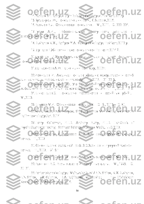 14.Barotov Sh.Tarbiyasi qiyin bolalar psixologiyasi.Toshkent.2013y
15.Бурлачук Л.Ф., Психология личности,-К Здоровя,2006.
16. Василев В.Л. Юридическая психология. – М.,  2011 .– С. 222–224.
17. Гуров   А.И.,   Прфессиональная   преступность.   Прошлое   и
современость. – М.,   1990.
18.Dushanov R.X., Farfiyev Y.A. Kasbiy psixologiya Toshkent.2012 y.
19.   Душаов Р.Жиноятчи шахс психологияси Тошкент.2014 й.
20.Душанов   Р.Ҳуқуқбузурликларнинг   олдини   олиш   фаолияти
психологияси. Тошкент.2016 й.
21. Дашдамиров А.Ф. Нация и личност. Баку, 2003г.
22.Исмиолов   И.   Аҳолидан   қишлоқ   хўжалик   маҳсулотларини   сотиб
олишдаги талон-торожликларнинг тавсифи. – Т., 2013. – 21–22-б.
23.Исмоилов И., Бухаров Д. Уюшган жиноий тузилмалар шаклланиши
ва фаолиятининг олдини олишда ҳамкорликни ташкил этиш. – Т., 2007. – 3-б.
24. Еникополов.С.   Психология   террористов   и   серийных   убийц.–
М.,2005.
25. Еникеев М.И. Юридическая психология. – СПб., 20 1 5. – С. 80.
26. Nishanova Z.T. Alimboyeva Sh. Sulaymonov M. Psixologik xizmat .T.
Ta`lim texnologiyalari. 2014
27. Henry   Kellerman,   PH.D.   Anthony   Burry,   PH.D.   Handbook   of
Psychodiagnostic Testing.- Springer Science_Business Media, LLC.2007.
28. Криминология   /   Профессор   З .   С .   Зариповнинг   умумий   таҳрири
остида .–  Т., 2007
30. Криминология: Дарслик / Проф. З.С.Зариповнинг умумий таҳрири
остида. – Т., 2007. – 91-б.`
31. Ратинов А.Р. Судебная психология для следователей. – М.,   1990.
32. Разинкин В.С. Воры в законе и преступные кланы. – М., 1995. – С.
30–31.
33.Penitentsiar psixologiya: Ma’ruzalar kursi / B.N.Sirliev, R.X.Dushanov,
E.N.Sirliev,   I.X.Kalonov,   D.A.Tadjibaeva   va   boshq.;   –   T.:   O‘zbekiston
Respublikasi IIV Akademiyasi, 2016.
56 