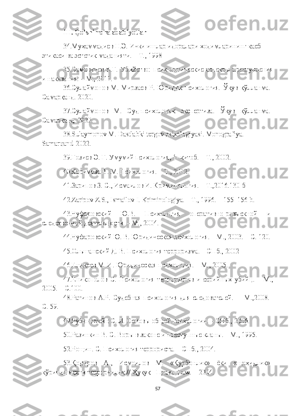 III. Qo’shimcha adabiyotlar
34. Муҳаммадиев Н.Э. Ички ишлар идоралари ходимларининг касб 
этикаси ва эстетик маданияти. – Т.,   1998
35. Самовичев Е.Г. Убийство:  психологические аспекты преступления
и наказания. – М., 2011.
36. Сулаймонов   М.   Мирзаев   Р.   Юридик   психология.   Ўқув   қўлланма.
Самарқанд. 2020.
37. Сулаймонов   М.   Суд-психологик   экспертиза.   Ўқув   қўлланма.
Самарқанд. 2020.
38.Sulaymonov M. Dastlabki tergov psixologiyasi. Monografiya. 
Samarqand-2022.
39.Ғозиев Э. Ғ. Умумий психология, 1- китоб. – Т.,   2002.
40. Каримова В. М. Психология. – Т.,   2002.
41. Зарипов З. С., Исмаилов И. Криминология. – Т., 2016 . 130-б
42. Zaripov Z.S., Ismailov I .  Kriminologiya. – T., 1996. – 155–156-b.
43. Чуфаровский   Ю.В.   Психология   оперативно-розыскной   и
следственой деятельности. – М.,   2004.
44. Чуфаровский Ю. В. Юридическая психология. – М., 2003. – С. 120.
45. Ольшанский Д. В. Психология терроризма. – СПб.,   2002
46. Еникеев М. И. Юридическая психология. – М.,   2005.
47. Еникополов   С.   Психология   террористов   и   серийных   убий ц .   –   М.,
2005. – С.100.
48. Ратинов А.Р.  Судебная   психология  для  следователей.  –   М., 2008 .–
С. 59.
49. Рубиsтейн С. Л. Основы общей психологии. – СПб.,   2006.
50. Разинкин В. С. Воры в законе и преступные кланы. – М.,   1995.
52. Рощин. С. Психология террориста. – СПб.,   2004.
53. Қодиров   А.,   Исмоилов   М.   «Қурбонлик»   ёки   «шаҳидлик»
кўринишидаги террорчилик // Ҳуқуқ– Право–Law. –   2004.
57 