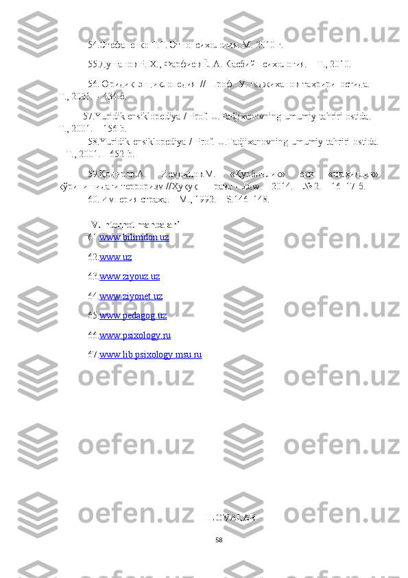 54. Стефаненко Т.Г. Этнопсихология. М. 2010 г.
55. Душанов Р. Х., Фарфиев Ё. А. Касбий психология. – Т.,   2010.
56. Юридик   э н ц иклопедия   //   Проф.   У.Таджиханов   таҳрири   остида.   –
Т., 2001. – 434-б.
57. Yuridik ensiklopediya / Prof. U.Tadjixanovning umumiy tahriri ostida. –
T., 2001. –   156-b.
58. Yuridik  ensiklopediya  /  Prof.  U.Tadjixanovning umumiy tahriri   ostida.
– T., 2001. –   652-b.
59.Қодиров.А.   Исмоилов.М.   «Қурбонлик»   ёки   «шаҳидлик»
кўринишидаги терроризм //Ҳуқуқ – Право – Лаw. – 2014. – № 2. –   16–17-б.
60.   Империя страха . –  M ., 1992. –  S .146–148.
IV . Internet manba lari
61. www.bilimdon.uz  
62. www.uz  
63. www.ziyouz.uz  
64. www.ziyonet.uz  
65. www.pedagog.uz  
66. www.psixology.ru  
67. www.lib.psixology.msu.ru
ILOVALAR
58 