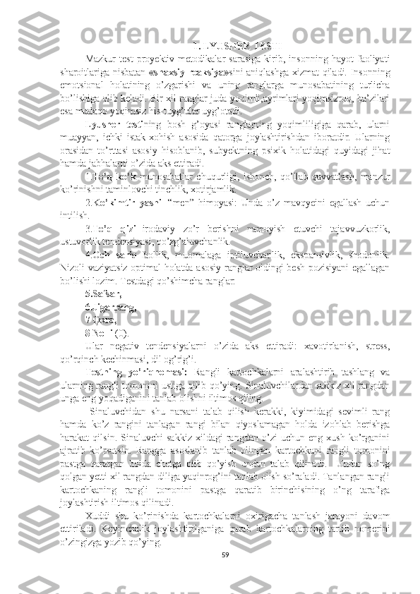 1. LYUSHER TESTI
Mazkur   test   proyektiv   metodikalar   sarasiga   kirib,   insonning   hayot   faoliyati
sharoitlariga nisbatan   «shaxsiy reaksiya» sini aniqlashga xizmat qiladi. Insonning
emotsional   holatining   o’zgarishi   va   uning   ranglarga   munosabatining   turlicha
bo’lishiga olib keladi. Bir xil ranglar juda yoqimli,ayrimlari yoqimsizroq, ba’zilari
esa mutlaqo yoqimsiz his-tuyg’ular uyg’otadi.
Lyusher   testi ning   bosh   g’oyasi   ranglarning   yoqimliligiga   qarab,   ularni
muayyan,   ichki   istak-xohish   asosida   qatorga   joylashtirishdan   iboratdir.   Ularning
orasidan   to’rttasi   asosiy   hisoblanib,   subyektning   psixik   holatidagi   quyidagi   jihat
hamda jabhalarni o’zida aks ettiradi.
1. To’q   ko’k   munosabatlar   chuqurligi,   ishonch,   qo’llab-quvvatlash,   manzur
ko’rinishni taminlovchi tinchlik, xotirjamlik.
2. Ko’kimtir   yashil   “men”   himoyasi:   Unda   o’z   mavqyeini   egallash   uchun
intilish.
3. To’q   qizil -irodaviy   zo’r   berishni   namoyish   etuvchi   tajavvuzkorlik,
ustuvorlik tendensiyasi, qo’zg’aluvchanlik.
4. Och   sariq -faollik,   muomalaga   intiluvchanlik,   ekspansivlik,   shodonlik.
Nizoli vaziyatsiz optimal holatda asosiy ranglar oldingi besh pozisiyani egallagan
bo’lishi lozim. Testdagi qo’shimcha ranglar:
5.Safsar, 
6.Jigarrang, 
7 Qora, 
8 Nolli  (0). 
Ular   negativ   tendensiyalarni   o’zida   aks   ettiradi:   xavotirlanish,   stress,
qo’rqinch kechinmasi, dil og’rig’i.
Testning   yo’riqnomasi:   Rangli   kartochkalarni   aralashtirib   tashlang   va
ularning rangli tomonini ustiga qilib qo’ying. Sinaluvchilardan sakkiz xil rangdan
unga eng yoqadiganini tanlab olishni iltimos qiling.
  Sinaluvchidan   shu   narsani   talab   qilish   kerakki,   kiyimidagi   sevimli   rang
hamda   ko’z   rangini   tanlagan   rangi   bilan   qiyoslamagan   holda   izohlab   berishga
harakat   qilsin.   Sinaluvchi   sakkiz   xildagi   rangdan   o’zi   uchun   eng   xush   ko’rganini
ajratib   ko’rsatsin.   Rangga   asoslanib   tanlab   olingan   kartochkani   rangli   tomonini
pastga   qaratgan   holda   chetga   olib   qo’yish   undan   talab   qilinadi.     Undan   so’ng
qolgan yetti xil rangdan diliga yaqinrog’ini tanlab olish so’raladi. Tanlangan rangli
kartochkaning   rangli   tomonini   pastga   qaratib   birinchisining   o’ng   tarafiga
joylashtirish iltimos qilinadi. 
Xuddi   shu   ko’rinishda   kartochkalarni   oxirigacha   tanlash   jarayoni   davom
ettiriladi.   Keyinchalik   joylashtirilganiga   qarab   kartochkalarning   tartib   nomerini
o’zingizga yozib qo’ying. 
59 