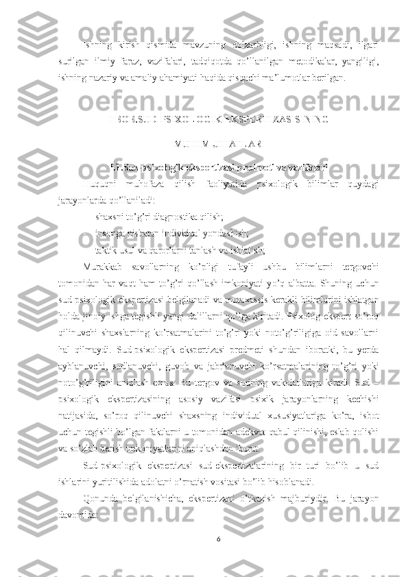 Ishning   kirish   qismida   mavzuning   dolzarbligi,   ishning   maqsadi,   ilgari
surilgan   ilmiy   faraz,   vazifalari,   tadqiqotda   qo’llanilgan   metodikalar,   yangiligi,
ishning nazariy va amaliy ahamiyati haqida qisqachi ma’lumotlar berilgan.
I- BOB.SUD - PSIXOLOGI K  EKSPERTIZASISINING
 MUHIM JIHATLARI
I.1. Sud-psixologik ekspertizasi predmeti va vazifalari
Huquqni   muhofaza   qilish   faoliyatida   psixologik   bilimlar   quydagi
jarayonlarda qo’llaniladi: 
- shaxsni to’g’ri diagnostika qilish;
- insonga nisbatan individual yond a shish;
- taktik usul va qarorlarni tanlash va ishlatish;
Murakkab   savollarning   ko’pligi   tufayli   ushbu   bilimlarni   tergovchi
tomonidan   har   vaqt   ham   to’g’ri   qo’llash   imkoniyati   y o’ q   albatta.   Shuning   uchun
s ud-psixologik ekspertizasi  belgilanadi va muta x assis   kerakli   bilimlarini ishlatgan
holda jinoiy ishga tegishli yangi dalillarni qo’lga kiritadi. Psixolog-ekspert so’roq
qilinuvchi   shaxslarning   ko’rsatmalarini   to’g’ri   yoki   noto’g’riligiga   oid   savollarni
hal   qilmaydi.   Sud-psixologik   ekspertizasi   predmeti   shundan   iboratki,   bu   yerda
ayblanuvchi,   sudlanuvchi,   guvoh   va   jabrlanuvchi   ko’rsatmalarining   to’g’ri   yoki
noto’g’riligini   aniqlash   emas.   Bu   tergov   va   sudning   vakolatlariga   kiradi.   Sud   –
psixologik   ekspertizasining   asosiy   vazifasi   psixik   jarayonlarning   kechishi
natijasida,   so’roq   qilinuvchi   shaxsning   individual   xususiyatlariga   ko’ra,   isbot
uchun tegishli bo’lgan faktlarni u tomonidan adekvat qabul qilinishi, eslab qolishi
va so’zlab berish imkoniyatlarini aniqlashdan iborat.
Sud-psixologik   ekspertizasi   sud-ekspertizalarining   bir   turi   bo’lib   u   sud
ishlarini yuritilishida adolatni o’rnatish vositasi bo’lib hisoblanadi.
Q onunda   belgilanishicha,   ekspertizani   o’tkazish   majburiy dir.   Bu   jarayon
davomida :
6 