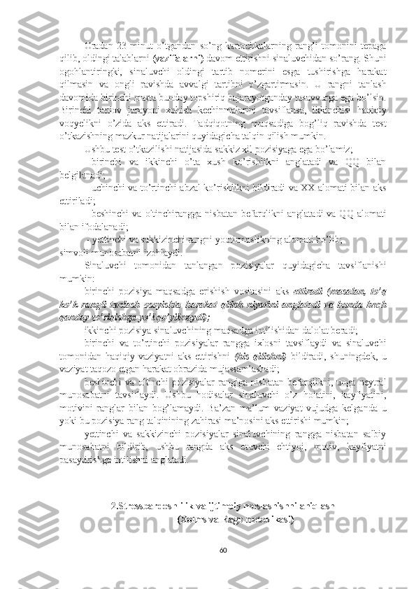 Oradan   23   minut   o’tgandan   so’ng   kartochkalarning   rangli   tomonini   tepaga
qilib, oldingi talablarni  (vazifalarni)  davom ettirishni sinaluvchidan so’rang. Shuni
ogohlantiringki,   sinaluvchi   oldingi   tartib   nomerini   esga   tushirishga   harakat
qilmasin   va   ongli   ravishda   avvalgi   tartibni   o’zgartirmasin.   U   rangni   tanlash
davomida birinchi marta bunday topshiriq bajarayotganday tasavvurga ega bo’lsin.
Birinchi   tanlov   jarayoni   xohish   kechinmalarini   tavsiflansa,   ikkinchisi   haqiqiy
voqyelikni   o’zida   aks   ettiradi.   Tadqiqotning   maqsadiga   bog’liq   ravishda   test
o’tkazishning mazkur natijalarini quyidagicha talqin qilish mumkin.
Ushbu test o’tkazilishi natijasida sakkiz xil pozisiyaga ega bo’lamiz;
- birinchi   va   ikkinchi   o’ta   xush   ko’rishlikni   anglatadi   va   QQ   bilan
belgilanadi;
- uchinchi va to’rtinchi abzal ko’rishlikni bildiradi va XX alomati bilan aks
ettiriladi;
- beshinchi   va  oltinchirangga  nisbatan  befarqlikni   anglatadi   va QQ  alomati
bilan ifodalanadi;
 - yettinchi va sakkizinchi rangni yoqtirmaslikning alomati bo’lib;
simvoli munosabatni izohlaydi.
Sinaluvchi   tomonidan   tanlangan   pozisiyalar   quyidagicha   tavsiflanishi
mumkin:
birinchi   pozisiya   maqsadga   erishish   vositasini   aks   ettiradi   (masalan,   to’q
ko’k   rangli   tanlash   osoyishta   harakat   qilish   niyatini   anglatadi   va   bunda   hech
qanday zo’riqishga yo’l qo’yilmaydi);
ikkinchi pozisiya sinaluvchining maqsadga intilishidan dalolat beradi;
birinchi   va   to’rtinchi   pozisiyalar   rangga   ixlosni   tavsiflaydi   va   sinaluvchi
tomonidan   haqiqiy   vaziyatni   aks   ettirishni   (his   qilishni)   bildiradi,   shuningdek,   u
vaziyat taqozo etgan harakat obrazida mujassamlashadi;
beshinchi   va   oltinchi   pozisiyalar   rangiga   nisbatan   befarqlikni,   unga   neytral
munosabatni   tavsiflaydi.   Ushbu   hodisalar   sinaluvchi   o’z   holatini,   kayfiyatini,
motivini   ranglar   bilan   bog’lamaydi.   Ba’zan   ma’lum   vaziyat   vujudga   kelganda   u
yoki bu pozisiya rang talqinining zahirasi ma’nosini aks ettirishi mumkin;
yettinchi   va   sakkizinchi   pozisiyalar   sinaluvchining   rangga   nisbatan   salbiy
munosabatni   bildirib,   ushbu   rangda   aks   etuvchi   ehtiyoj,   motiv,   kayfiyatni
pasaytirishga intilishni anglatadi.
2.Stressbardoshlilik va ijtimoiy moslashishni aniqlash 
(Xolms va Rage metodikasi)
60 