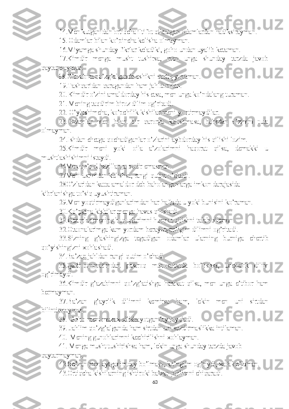 14.Men kutganidan ortiqcha iltifot qiladigan odamlardan hadiksirayman.
15. Odamlar bilan ko’pincha kelisha olmayman.
16.Miyamga shunday fikrlar keladiki, goho undan uyalib ketaman.
17.Kimdir   menga   musht   tushirsa,   men   unga   shunday   tarzda   javob
qaytarmayman.
          18.G’azabim qo’zg’alganda eshikni qattiq yopaman.
19.Tashqaridan qaragandan ham jahldorman.
20. Kimdir o’zini amaldorday his etsa, men unga ko’ndalang turaman.
21. Mening taqdirim biroz dilim og’ritadi.
22. O’ylashimcha, ko’pchilik kishilar meni yoqtirmaydilar.
23. Odamlar   men   bilan   bir   qarorga   kelishmasa,   bahsdan   o’zimni   tuta
olmayman.
24.Ishdan chetga qochadiganlar o’zlarini aybdorday his qilishi lozim.
25.Kimdir   meni   yoki   oila   a’zolarimni   haqorat   qilsa,   demakki   u
mushtlashishimni istaydi.
26Men qo’pol hazillarga qodir emasman.
27Meni ustimdan kulishsa, rangi-qutim o’chadi.
28O’zlaridan katta amaldor deb baholanganlarga imkon darajasida 
kibrlanishga to’siq uyushtiraman.
29.Men yoqtirmaydiganlarimdan har haftada u yoki bunisini ko’raman.
30.Ko’pgina kishilar menga havas qilishadi.
31.Odamlar mening huquqlarimni hurmat qilishni talab qilaman.
32.Otaonalarimga kam yordam berayotganligim dilimni og’ritadi.
33.Sizning   g’ashingizga   tegadigan   odamlar   ularning   burniga   chertib
qo’yishingizni xohlashadi.
34.Ba’zan jahldan rangi-qutim o’chadi.
35.Qadr-qimmatimdan   pastroq   munosabatda   bo’lishsa,   unchalik   dilim
og’rimaydi.
36.Kimdir   g’azabimni   qo’zg’atishga   harakat   qilsa,   men   unga   e’tibor   ham
bermayman.
37.Ba’zan   g’ayrlik   dilimni   kemirsa   ham,   lekin   men   uni   sirtdan
bilintirmayman.
38. Goho meni mazax qilishayotganday tuyuladi.
39. Jahlim qo’zg’alganda ham sirtdan uni sezdirmaslikka intilaman.
40. Mening gunohlarimni kechirilishni xohlayman.
41. Menga musht tushirishsa ham, lekin unga shunday tarzda javob 
qaytarmayman.
42.Ba’zan men aytganimday bo’lmasa, ko’nglim og’riydi, xafa bo’laman.
43.Ortiqcha kishilarning ishtiroki ba’zan jahlimni chiqaradi.
63 