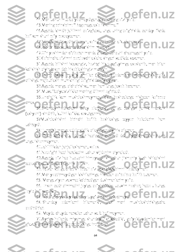 44.Men uchun mutlaq yoqmaydigan kishilarning o’zi yo’q.
45.Mening prinsipim: “Begonaga aslo ishonma.”
46.Agarda kimdir jahlimni qo’zg’atsa, unga uning to’g’risida qanday fikrda
bo’lsam shuni ro’y-rost aytaman.
47.Nimalarnidir sodir qilaman, so’ng oqibatdan afsuslanaman.
48.Jahlim chiqsa, kimnidir urishim mumkin.
49.O’n yoshimdan e’tiboran menda g’azab uchquni chaqnagani yo’q.
50Ko’pincha o’zimni portlovchi aslaha singari xadikda sezaman.
51.Agarda bilishni istasangiz, hozirgi his-tuyg’uyimga asoslanib, men bilan
kelishish qiyin inson deb hisoblashingiz mumkin.
52Doimo   qaysi   maxfiy   omillar   (sabablar)   odamlarni   menga   ro’shnolik
qilishga majburlashi mumkinligi to’g’risida o’ylayman.
53.Agarda menga qichqirishsa, men ham unga javob beraman.
54.Muvaffaqiyatsizliklar mening dilimni og’ritadi.
55.Unchalik   kam   mushtlashmayman,   lekin   boshqalarga   nisbatan   ko’proq
emas.
56.Shunday   hodisalarni   eslay   olamanki,   qo’lga   tushgan   jamiki   narsani
(ashyoni) sindirib, kulini ko’kka sovurganman.
57Mushtlashishni   birinchi   bo’lib   boshlashga   tayyor   holatlarim   ham
uchraydi.
58.Turmush menga adolatsizlik qilayotganday his qilaman.
59. Oldin   ko’pchilik   odamlar   haqiqatni   gapiradi   deb   o’ylardim,   lekin   hozir
unga ishonmayman.
60.Jahllilikdan janjallashaman, xolos.
61.Noto’g’ri hatti-harakatim uchun vijdonim qiynaladi.
62.Agarda o’z haq-huquqini  himoya qilish uchun jismoniy kuch ishlatishni
taqozo etsa, unda qo’llaganim bo’lsin.
63.Ba’zan stolga chertish orqali o’z qaxr-g’azabimni ifodalayman.
64.Men yoqtirmaydigan kishilarimga nisbatan qo’polroq bo’lib turaman.
65. Menga ziyon-zaxmat keltiradigan dushmanlarim yo’q.
66. Inson qadr-qimmatini joyiga qo’yishlikka uquvim nochor, hatto u bunga
loyiq bo’lsam ham.
67. Noto’g’ri yashayotganday tuyg’u meni tark etmaydi.
68. Shunday   odamlarni   bilamanki,   ular   meni   mushtlashtirishgacha
qodirdirlar.
69. Mayda-chuyda narsalar uchun xafa bo’lmayman.
70.Ayrim   hollarda   miyamga   shunday   fikr   keladiki,   go’yoki   odamlar   meni
g’azablantirishga yoki haqorat qilishga intiladilar.
64 