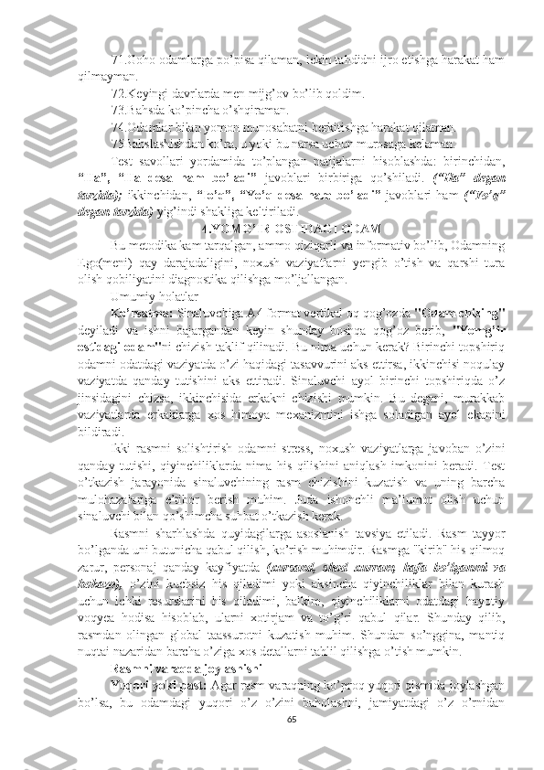 71.Goho odamlarga po’pisa qilaman, lekin tahdidni ijro etishga harakat ham
qilmayman.
72.Keyingi davrlarda men mijg’ov bo’lib qoldim.
73.Bahsda ko’pincha o’shqiraman.
74.Odamlar bilan yomon munosabatni berkitishga harakat qilaman.
75Bahslashishdan ko’ra, u yoki bu narsa uchun murosaga kelaman.
Test   savollari   yordamida   to’plangan   natijalarni   hisoblashda:   birinchidan,
“Ha”,   “Ha   desa   ham   bo’ladi”   javoblari   birbiriga   qo’shiladi.   (“Ha”   degan
tarzida);   ikkinchidan,   “Io’q”,   “Yo’q   desa   ham   bo’ladi”   javoblari   ham   (“Yo’q”
degan tarzida)  yig’indi shakliga keltiriladi.
4.YOMG’IR OSTIDAGI ODAM
Bu metodika kam tarqalgan, ammo qiziqarli va informativ bo’lib, Odamning
Ego(meni)   qay   darajadaligini,   noxush   vaziyatlarni   yengib   o’tish   va   qarshi   tura
olish qobiliyatini diagnostika qilishga mo’ljallangan.
Umumiy holatlar
Ko’rsatma:  Sinaluvchiga A4 format vertikal oq qog’ozda  "Odam chizing"
deyiladi   va   ishni   bajargandan   keyin   shunday   boshqa   qog’oz   berib,   "Yomg’ir
ostidagi odam" ni chizish taklif qilinadi. Bu nima uchun kerak? Birinchi topshiriq
odamni odatdagi vaziyatda o’zi haqidagi tasavvurini aks ettirsa, ikkinchisi noqulay
vaziyatda   qanday   tutishini   aks   ettiradi.   Sinaluvchi   ayol   birinchi   topshiriqda   o’z
jinsidagini   chizsa,   ikkinchisida   erkakni   chizishi   mumkin.   Bu   degani,   murakkab
vaziyatlarda   erkaklarga   xos   himoya   mexanizmini   ishga   soladigan   ayol   ekanini
bildiradi.
Ikki   rasmni   solishtirish   odamni   stress,   noxush   vaziyatlarga   javoban   o’zini
qanday   tutishi,   qiyinchiliklarda   nima   his   qilishini   aniqlash   imkonini   beradi.   Test
o’tkazish   jarayonida   sinaluvchining   rasm   chizishini   kuzatish   va   uning   barcha
mulohazalariga   e’tibor   berish   muhim.   Juda   ishonchli   ma’lumot   olish   uchun
sinaluvchi bilan qo’shimcha suhbat o’tkazish kerak.
Rasmni   sharhlashda   quyidagilarga   asoslanish   tavsiya   etiladi.   Rasm   tayyor
bo’lganda uni butunicha qabul qilish, ko’rish muhimdir. Rasmga "kirib" his qilmoq
zarur,   personaj   qanday   kayfiyatda   (xursand,   shod   xurram,   hafa   bo’lganmi   va
hokazo),   o’zini   kuchsiz   his   qiladimi   yoki   aksincha   qiyinchiliklar   bilan   kurash
uchun   ichki   resurslarini   his   qiladimi,   balkim,   qiyinchiliklarni   odatdagi   hayotiy
voqyea   hodisa   hisoblab,   ularni   xotirjam   va   to’g’ri   qabul   qilar.   Shunday   qilib,
rasmdan   olingan   global   taassurotni   kuzatish   muhim.   Shundan   so’nggina,   mantiq
nuqtai nazaridan barcha o’ziga xos detallarni tahlil qilishga o’tish mumkin.
Rasmni varaqda joylashishi
Yuqori yoki past:  Agar rasm varaqning ko’proq yuqori qismida joylashgan
bo’lsa,   bu   odamdagi   yuqori   o’z   o’zini   baholashni,   jamiyatdagi   o’z   o’rnidan
65 