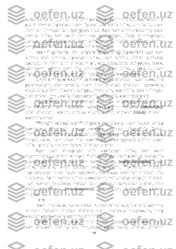 xursand emasligini, uni tan olishlarini yetishmayotganini bildiradi. Agar varaqning
yuqori   qismida   joylashgan   odam   figurasi   juda   kichik   bo’lsa,   u   holda   bu   odam
o’zini tan olinmagan daho (geniy)dek biladi. Agar rasm ko’proq varaqning pastki
qismida   bo’lsa,   rasm   avtori   o’zini   past   baholaydigan,   o’ziga   ishonmaydigan,
tushkun,   jur’atsiz   (qatiyatsiz),   o’zini   ko’rsatish   bilan   bog’liq   qo’rquvlar,   o’zining
jamiyatdagi o’rni bilan qiziqmaslik bo’lishi mumkin.
Rasmni   gorizontal   o’q   bo’yicha   (chap,   o’ng)   joylashishi:   agar   rasm
ko’proq   chap   tomonda   joylashgan   bo’lsa,   odam   ko’proq   o’tmish   tajribasiga
tayanadi,   o’z   o’zini   tahlil   qilishga   moyil,   xatti   harakatlarida   qat’iyyatsiz,   passiv;
agar   rasmni   ko’proq   qismi   o’ng   tomonda   joylashgan   bo’lsa,   u   holda   bu   odam
o’ylaganini darhol amalga oshiruvchi harakatchan, aktiv va serg’ayrat.
Chiziqlarning   xarakterini   baholash:   yengil   chiziqlar   -   kuch   quvvatning
yetishmasligini,   erkin   emaslik;   bosim   bilan   chizilgan   chiziqlar   -   agressivlik,
shaddodlik,   so’zini   o’tkazish,   qat’iyyat,   tirishqoqlik,   xavotirlilik;   tekis   bo’lmagan
bosib chizish - impulsivlik, o’zgaruvchanlik, beqarorlik, xavotir (tashvish).
Figura  konturi:   uzilmay  chizilgan  chiziqlar   -   izolyatsiya;  kontur   uzilishi   -
nizo sferasi;  ko’p uchli burchaklar - agressivlik, yomon moslashuv   (adaptatsiya);
qo’sh   chiziqlar   -   xavotir,   qo’rquv,   shubha   gumon;   shtrixlar   (chiziq)   chizish   -
xavotirlik zonasi.
"Yomg’ir   ostidagi   odam"   proyektiv   metodikasida   odam   figurasi   qanday
tasvirlangani   ahamiyatli:   chapga   qaragan   -   diqqati   o’ziga,   o’z   fikrlari,
o’tmishdagi   kechinmalariga   qaratilgan;   o’ngga   karagan   -   rasm   avtori   kelajakka
intilgan,   aktiv;   odam   orqasi   bilan   tasvirlangan,   ensasi   (gardan)   ko’rinib   turgan
bo’lsa - yopiqlik, nizolarni bartaraf qilishdan qochish.
Agar   odam   chopayotgan   qilib   tasvirlangan   bo’lsa,   rasm   avtori
muammolardan qochishni xohlaydi. Yurib ketayotgan odam yaxshi moslashganlik
(adaptatsiya)ni   bildiradi.   Agar   odam   rasmda   omonat   (qalqib   turgandek)   turgan
bo’lsa,   taranglik,   ushlab   turadigan   asosi   yo’qligini,   muvozanatni   bildiradi.
Tayoqchalardan   iborat   figura   negativizm,   metodikaga   qarshilikni   bildiradi.   O’ta
bolalarcha,   o’yinli   rasmlar   qo’llab   quvvatlashni,   ma’qullashga   ehtiyojni   bildiradi.
Hazil   rasmlar   o’z   adresiga   nisbatan   baholovchi   muhokamalardan   qochish,   biror
xislati   yetishmaslik   (nepolnosennost)   kechinmalari,   dushmanlik,   adovatni
bildiradi.
Tana
Bosh  - intellekt  va   nazorat sferasi. Nopraporsional katta bosh sinaluvchining
ishonchli   fikrlashini   bildiradi.   Kichkina   bosh   -   intellektual   noadekvatlik,   ijobiy
xislatlari yetarli emaslik kechinmalarini bildiradi.
Bo’yin   -   aqlning   hissiyotlar   bilan   aloqasi.   Haddan   tashqari   katta   bo’yin,
rasm   chizuvchi   o’zining   tana   impulslarini   sezib,   nazorat   qilishga   urinishini
66 