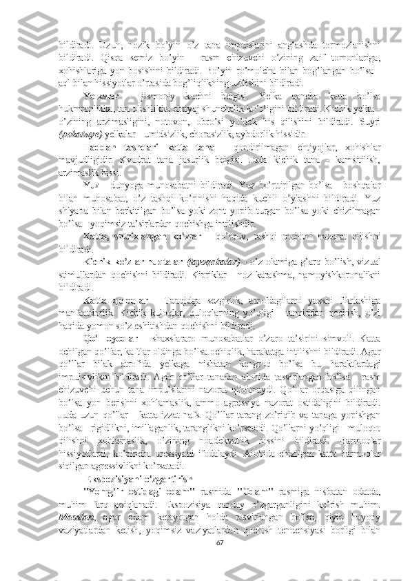 bildiradi.   Uzun,   nozik   bo’yin   o’z   tana   impulslarini   anglashda   tormozlanishni
bildiradi.   Qisqa   semiz   bo’yin   -   rasm   chizuvchi   o’zining   zaif   tomonlariga,
xohishlariga   yon   bosishini   bildiradi.   Bo’yin   ro’molcha   bilan   bog’langan   bo’lsa   -
aql bilan hissiyotlar o’rtasida bog’liqlikning uzilishini bildiradi.
Yelkalar   -   jismoniy   kuchni   belgisi.   Yelka   qancha   katta   bo’lsa
hukmronlikka, tan olishlikka ehtiyoj shunchalik ko’pligini bildiradi. Kichik yelka -
o’zining   arzimasligini,   notovon,   obro’si   yo’dek   his   qilishini   bildiradi.   Suyri
(pokatыye)  yelkalar - umidsizlik, chorasizlik, aybdorlik hissidir.
Haddan   tashqari   katta   tana   -   qondirilmagan   ehtiyojlar,   xohishlar
mavjudligidir.   Kvadrat   tana   jasurlik   belgisi.   Juda   kichik   tana   -   kamsitilish,
arzimaslik hissi.
Yuz   -   dunyoga   munosabatni   bildiradi.   Yuz   bo’rttirilgan   bo’lsa   -   boshqalar
bilan   munosabat,   o’z   tashqi   ko’rinishi   haqida   kuchli   o’ylashni   bildiradi.   Yuz
shlyapa   bilan   berkitilgan   bo’lsa   yoki   zont   yopib   turgan   bo’lsa   yoki   chizilmagan
bo’lsa - yoqimsiz ta’sirlardan qochishga intilishdir.
Katta,   shtrixlangan   ko’zlar   -   qo’rquv,   tashqi   muhitni   nazorat   qilishni
bildiradi.
Kichik   ko’zlar-nuqtalar   (tayoqchalar)   -   o’z   olamiga   g’arq   bo’lish,   vizual
stimullardan   qochishni   bildiradi.   Kipriklar   -   noz   karashma,   namoyishkoronalikni
bildiradi.
Katta   quloqlar   -   Tanqidga   sezgirlik,   atrofdagilarni   yaxshi   fikrlashiga
manfaatdorlik.   Kichik   kuloqlar,   quloqlarning   yo’qligi   -   tanqiddan   qochish,   o’zi
haqida yomon so’z eshitishdan qochishni bildiradi.
Qo’l   oyoqlar   -   shaxslararo   munosabatlar   o’zaro   ta’sirini   simvoli.   Katta
ochilgan qo’llar, kaftlar oldinga bo’lsa ochiqlik, harakatga intilishni bildiradi. Agar
qo’llar   bilak   atrofida   yelkaga   nisbatan   kengroq   bo’lsa   bu   haraktlardagi
impulsivlikni   bildiradi.   Agar   qo’llar   tanadan   alohida   tasvirlangan   bo’lsa   -   rasm
chizuvchi   uchun   tana   impulslarini   nazorat   qilolmaydi.   Qo’llar   orqasiga   qilingan
bo’lsa   yon   berishni   xohlamaslik,   ammo   agressiya   nazorat   ostidaligini   bildiradi.
Juda   uzun   qo’llar   -   katta   izzat   nafs.   Qo’llar   tarang   zo’riqib   va   tanaga   yopishgan
bo’lsa - rigidlikni, imillaganlik, taranglikni ko’rsatadi. Qo’llarni yo’qligi - muloqot
qilishni   xohlamaslik,   o’zining   noadekvatlik   hissini   bildiradi.   Barmoqlar
hissiyotlarni,   ko’pincha   aressiyani   ifodalaydi.   Alohida   chizilgan   katta   barmoqlar
siqilgan agressivlikni ko’rsatadi.
            Ekspozisiyani o’zgartirish
"Yomg’ir   ostidagi   odam"   rasmida   "Odam"   rasmiga   nisbatan   odatda,
muhim   farq   aniqlanadi.   Ekspozisiya   qanday   o’zgarganligini   ko’rish   muhim.
Masalan ,   agar   odam   ketayotgan   holda   tasvirlangan   bo’lsa,   qiyin   hayotiy
vaziyatlardan   ketish,   yoqimsiz   vaziyatlardan   qochish   tendensiyasi   borligi   bilan
67 