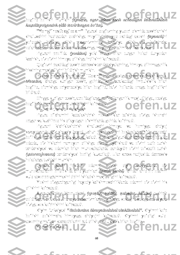 bog’liq   bo’lishi   mumkin   (ayniqsa,   agar   odam   qush   uchadigan   balandlikdan
kuzatilayotgandek qilib tasvirlangan bo’lsa).
"Yomg’ir ostidagi odam"   figurasi qog’ozning yuqori qismida tasvirlanishi
sinaluvchini   haqiqatdan   qochishga   moyilligini,   oyoq   ostidagi   asosni   (tayanch) ni
yo’qotish,   himoya   qilish   mexanizmining   fantaziya   qilish   tipi,   ko’pincha
oqlanmagan haddan tashqari optimizmga moyilligini tahmin qilish mumkin.
Figurani   profilda   (yonidan)   yoki   orqasi   bilan   turgan   holati   dunyodan
kechish, o’z o’zini himoya qilishga intilishni ko’rsatadi.
Qog’ozni pastidagi tasvir depressiv tendensiyalarning, himoya qilinmaganlik
hissining mavjudligini bildirish mumkin. 
Boshqa hollarda sharhlashni " Odam"   metodikasiga asosan sharhlash kerak.
Masalan,   chapga   surilgan   tasvir,   gohida,   xatti-harakatdagi   impulsivlik   bilan
bog’liq,   o’tmishga   oriyentatsiya   bilan   bog’liq,   ba’zi   hollarda   onaga   bog’liqlikni
bildiradi.
O’ngga surilgan tasvir, atrofdagilarga mo’ljallanganlik mavjudligiga, otasiga
bog’liqlik ham bo’lishi mumkinligini ko’rsatadi.
Figurani transformatsiyasi
Figura   o’lchamini   kattalashtirish   noxushliklar   ta’sirida   o’ziga   ishonchi
ortgan va kuchliroq his qilayotgan o’smirlarda gohida ko’rinadi.
Figurani   kichiklashtirish   sinaluvchi   himoya   va   homiyga   ehtiyoj
sezayotganda,   o’z   shaxsiy   hayoti   uchun   javobgarlikni   boshqalarga   o’tkazmoqchi
bo’lishga intilish hollarida yuzaga keladi. Kichkina figurkalar chizayotgan bolalar
odatda,   o’z   hislarini   namoyon   qilishga   odatda   uyalishadi   va   o’zini   tutib   turish
tendensiyasi   va   odamlar   bilan   munosabatlarda   qandaydir   o’zini   to’xtatib   turish
(zatormojennost)   tendensiyasi   borligi   kuzatiladi.   Ular   stress   natijasida   depressiv
holatlarga tushishi mumkin.
Qarama   qarshi   jinsdagi   odamni   chizish   qiyin   vaziyatlarda   o’z
munosabatlarini bildirishda aniq yaqinlari   (onasi, buvisi)   ichidan aniq bir odamni
xulq-atvor programmasini tipini ishlatish mavjudligini ko’rsatadi.
Yoshni   o’zgartirganligi   hayotiy   kelishmovchiliklarda   odamni   o’z-o’zini   his
qilishini ko’rsatadi.
Agar   tananing   biror   qismi   (oyoqlar,   qo’llar,   quloqlar,   ko’zlar)   tushirib
qoldirilgan bo’lsa, bu himoya mexanizmlarining o’ziga xosligini va ego reaksiyani
o’ziga xos ko’rinishini ko’rsatadi.
Kiyim funksiyasi  "Balolardan himoyalanishni shakllanishi".  Kiyimni ko’p
bo’lishi   qo’shimcha   himoyaga   ehtiyojni   ko’rsatadi.   Kiyimni   yo’qligi   xulq-
atvorning ma’lum stereotiplarini rad qilish, impulsivlik bilan bog’liq.
          Yomg’ir atributi
68 