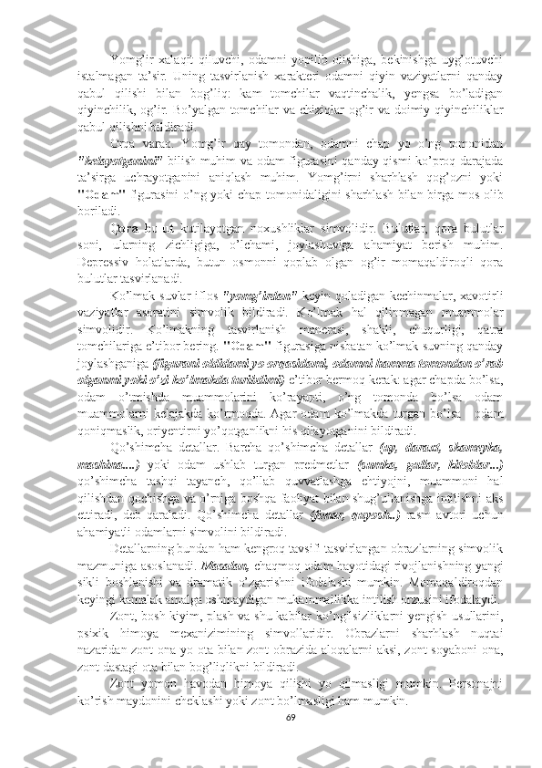 Yomg’ir   xalaqit   qiluvchi,   odamni   yopilib   olishiga,   bekinishga   uyg’otuvchi
istalmagan   ta’sir.   Uning   tasvirlanish   xarakteri   odamni   qiyin   vaziyatlarni   qanday
qabul   qilishi   bilan   bog’liq:   kam   tomchilar   vaqtinchalik,   yengsa   bo’ladigan
qiyinchilik, og’ir. Bo’yalgan tomchilar  va chiziqlar  og’ir va doimiy qiyinchiliklar
qabul qilishni bildiradi.
Orqa   varaq.   Yomg’ir   qay   tomondan,   odamni   chap   yo   o’ng   tomonidan
"kelayotganini"   bilish muhim va odam figurasini qanday qismi ko’proq darajada
ta’sirga   uchrayotganini   aniqlash   muhim.   Yomg’irni   sharhlash   qog’ozni   yoki
"Odam"   figurasini o’ng yoki chap tomonidaligini sharhlash bilan birga mos olib
boriladi.
Qora   bulut   kutilayotgan   noxushliklar   simvolidir.   Bulutlar,   qora   bulutlar
soni,   ularning   zichligiga,   o’lchami,   joylashuviga   ahamiyat   berish   muhim.
Depressiv   holatlarda,   butun   osmonni   qoplab   olgan   og’ir   momaqaldiroqli   qora
bulutlar tasvirlanadi.
Ko’lmak suvlar  iflos   "yomg’irdan"   keyin qoladigan kechinmalar, xavotirli
vaziyatlar   asoratini   simvolik   bildiradi.   Ko’lmak   hal   qilinmagan   muammolar
simvolidir.   Ko’lmakning   tasvirlanish   manerasi,   shakli,   chuqurligi,   qatra
tomchilariga e’tibor bering.  "Odam"  figurasiga nisbatan ko’lmak suvning qanday
joylashganiga  (figurani oldidami yo orqasidami, odamni hamma tomondan o’rab
olganmi yoki o’zi ko’lmakda turibdimi)  e’tibor bermoq kerak: agar chapda bo’lsa,
odam   o’tmishda   muammolarini   ko’rayapti,   o’ng   tomonda   bo’lsa   odam
muammolarni   kelajakda   ko’rmoqda.   Agar   odam   ko’lmakda   turgan   bo’lsa   -   odam
qoniqmaslik, oriyentirni yo’qotganlikni his qilayotganini bildiradi.
Qo’shimcha   detallar.   Barcha   qo’shimcha   detallar   (uy,   daraxt,   skameyka,
mashina....)   yoki   odam   ushlab   turgan   predmetlar   (sumka,   gullar,   kitoblar...)
qo’shimcha   tashqi   tayanch,   qo’llab   quvvatlashga   ehtiyojni,   muammoni   hal
qilishdan qochishga va o’rniga boshqa faoliyat bilan shug’ullanishga intilishni aks
ettiradi,   deb   qaraladi.   Qo’shimcha   detallar   (fonar,   quyosh..)   rasm   avtori   uchun
ahamiyatli odamlarni simvolini bildiradi.
Detallarning bundan ham kengroq tavsifi tasvirlangan obrazlarning simvolik
mazmuniga asoslanadi.  Masalan,  chaqmoq odam hayotidagi rivojlanishning yangi
sikli   boshlanishi   va   dramatik   o’zgarishni   ifodalashi   mumkin.   Momaqaldiroqdan
keyingi kamalak amalga oshmaydigan mukammallikka intilish orzusini ifodalaydi.
Zont, bosh kiyim, plash va shu kabilar ko’ngilsizliklarni yengish usullarini,
psixik   himoya   mexanizimining   simvollaridir.   Obrazlarni   sharhlash   nuqtai
nazaridan zont  ona yo ota bilan zont obrazida aloqalarni aksi, zont soyaboni  ona,
zont dastagi ota bilan bog’liqlikni bildiradi. 
Zont   yomon   havodan   himoya   qilishi   yo   qilmasligi   mumkin.   Personajni
ko’rish maydonini cheklashi yoki zont bo’lmasligi ham mumkin.
69 