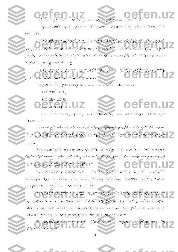 -  o’limning sabablari va tan jarohatlarining xarakterini aniqlash ;
-   ayblanuvchi   yoki   gumon   qilinuvchi   shaxslarning   psixik   holatlarini
aniqlash; 
- o’z harakatlariga javob bera olishiga yoki tartibga solishga qodirligi, guvoh
va   jabrlanuvchi   shaxslarning   ruhiy   va   jismoniy   holatlarini   aniqlash   (bu   jarayon
jinoiy   ishning   holatlarini   to’g’ri   qabul   qilish   va   ular   asosida   to’g’ri   ko’rsatmalar
berishda amalga oshiriladi);
-   ayblanuvchi,   gumon   qilinuvchi,   guvoh   va   jabrlanuvchi   shaxslarning
yoshini aniqlash kabi savollar belgilanadi. 
Tergov ishi bo’yicha quyidagi ekspertiza turlari belgilanadi:
- sud-medi t sina ;
- sud-psix i atriya ; 
- sud-psixologik ; 
- har   tomonlama,   ya’ni,   sud   medi t sina,   sud   psixiatriya,   psixologik
ekspertizalar. 
Ekspertizalarning har bir turlari bilan tergovchi yaxshi tanish bo’lishi lozim,
chunki   bu   bilimlar   ekspertiza   masalalariga   oid   savollarni   hal   etishga   imkoniyat
beradi.
Sud-psixologik   ekspertizasi-yuridik   doirasiga   oid   savollarni   hal   etmaydi
(ya’ni: ko’rsatmalarning to’g’ri yoki noto’g’riligini aniqlash; jinoyatning motivlari
va maqsadi;   ayb i ning turlarini belgilashi) .  
S ud-psixologik   ekspertizasi   –   psixik   jarayonlarning   kechish   holatlarini
ani q laydi   (ya’ni:   qabul   qila   olish,   xotira,   tafakkur ,   tasavvur   qilish,   sezish
jarayonnlari ning jihatlari   va h.k.) [ III. 36]
Tergovchi   o’zining   nuqtai   nazari   va   ish   holatiga   ko’ra   ekspertizani
tayinlaydi ,   chunki   har   vaqt   ham   ekspertning   yordamiga   muxtoj   bo’lavermaydi .
Le kin undan bosh tortish ham tergov ishiga ta al luqli dalillarni yo’q o tish bilan teng.
Ekspertizani kerakli vaqtda va kerakli yerda o’tkazish lozim.
S ud-psixologik   ekspertizasini   o’tkazish   uchun   tergovchi   quydagi   tashkiliy
ishlarni olib boradi:
7 