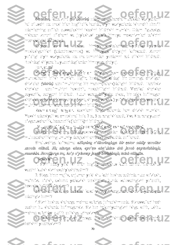 Masalan,  katta zont   (qo’ziqorin)  odam uchun barcha murakkab vaziyatlarni
hal qiluvchi ota-onasi  bilan bog’liqlik haqida, qiyin vaziyatlarda ishonchli obro’li
odamlarning   qo’llab   quvvatlashini   istashni   bildirishi   mumkin.   Odam   figurasiga
nisbatan   zontni   o’lchami   va   joylashuvi   psixik   himoya   mexanizmlari   ta’sirini
intensivligini ko’rsatadi.
Shlyapa,   zont   va   boshqa   himoya   vositalarining   yo’qligi   yomon
moslashganlikni   (adaptirovannost)   va   himoyaga   ehtiyojni   ko’rsatadi.   Zontni
yo’qligi   qiyin   vaziyatlarda   ota-ona   tomonidan   yordamni   rad   qilishni   bildiradi.
Boshdagi shlyapa bu yuqoridagilardan himoyaga ehtiyoj.
Fon, atrof
Yomg’ir   ifodalangan   chiziqlar   bo’yicha   rasm   avtorini   atrof   muhitga
munosabatini   bilish   mumkin.   Og’ir,   bosiq,   bir   xildagi   bir   tomonga   chizilgan
chiziqlar   (shtrix)   atrof-muhitning   bir   marom(balans)daligini   bildiradi.   Tartibsiz
shtrixlar   -   atrof-muhitni   havotirli,   nostabilligini   bildiradi.   Vertikal   shtrixlar
qaysarlik,   qatiyatni   bildiradi.   Butun   varaq   bo’yicha   qisqa,   bir   tekis   bo’lmagan
shtrixlar va barcha himoyaning (zont, shlyapa va sh.k.) yo’qligi havotirlik va atrof-
muhitni dushmanlarcha qabul qilishni bildiradi.
Rasmlardagi   ranglar .   Rasmlarni   rangli   qalamda   ham   chizish   mumkin.
Yaxshi adapsiyali va emotsional bola 2 ta, 5 ta rang ishlatadi, 7 va 8 ta rang yuqori
o’zgaruvchanlik, beqarorlik (labillik)ni bildiradi.
Muloqotchilikning umumiy darajasini aniqlash so’rovnomasi
Mazkur   so’rovnoma   V.F.Ryaxovskiy   tomonidan   ishlab   chiqilgan   bo’lib,
muloqatchanlikning umumiy darajasini aniqlash maqsadida qo’llanadi.
Sinaluvchiga   ko’rsatma:   «Sizning   e’tiboringizga   bir   qator   oddiy   savollar
xavola   etiladi.   Siz   ularga   «ha»,   «yo’q»   «ba’zida»   deb   javob   qaytarishingiz
mumkin. Savollarga tez, ko’p o’ylamay javob berishingiz talab etiladi».
Savollar 
1.   Sizni   oddiy   yoki   ish   bilan   bog’liq   uchrashuv   kutib   turibdi.   Uchrashuv
vaqtini kutish sizni asabiylashtiradimi?
2. Sizga biror majlis, anjuman yoki shu kabi boshqa tadbirda nutq so’zlash,
ma’ro’za   o’qish,   axborot   yetkazish   topshirilsa,   bunda   xalovatingizni   yo’qotib,
bevosita bo’lib ko’rasizmi?
3.Shifokor   qabuliga   borishni   kasal   zo’rayib   ketguncha   cho’zib   yuradigan
odatingiz bormi?
4.Sizni boshqa shaharga mehnat safariga jo’natishmoqda.   Siz avvallari hech
qachon   bu   shaharda   bo’lmagansiz.   Siz   bor   imkoniyatingizni   ishga   solib,   ushbu
mehnat safaridan qutilib qolishga urinasizmi?
5.O’z   kechinmaliringizni   birovga   u   kim   bo’lishidan   qat’iy   nazar   gapirib
berishni yoqtirasizmi?
70 