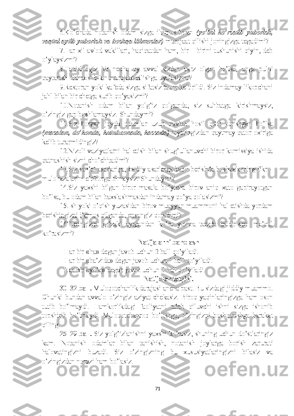 6.Ko’chada   notanish   odam   sizga   iltimos   bilan   (yo’lni   ko’rsatib   yuborish,
vaqtni aytib yuborish va boshqa iltimoslar)  murojaat qilishi joningizga tegadimi?
7.Har xil  avlod vakillari, haqiqatdan ham, bir  – birini  tushunishi  qiyin, deb
o’ylaysizmi?
8.Tanishingiz   bir   necha   oy   avval   sizdan   qarz   olgan   bo’lsa,   unga   pulni
qaytarish  iltimosi bilan murojaat qilishga uyalasizmi? 
9. Restoran yoki kafeda sizga sifatsiz taom keltirildi. Siz indamay likopchani
jahl bilan bir chetga surib qo’yasizmi?
10.Notanish   odam   bilan   yolg’iz   qolganda,   siz   suhbatga   kirishmaysiz,
o’zingiz gap boshlamaysiz.  Shundaymi?
11.Siz   borgan   joyda   odamlar   uzun   navbat   hosil   qilib   turishgan   bo’lsa
(masalan, do’konda, kutubxonada, kassada)   niyatingizdan qaytmay qator oxiriga
kelib turarmidingiz?
12.Nizoli vaziyatlarni hal etish bilan shug’ullanuvchi biror komissiya ishida
qatnashish sizni cho’chitadimi? 
13.Siz san’at asarlariga, badiiy asarlarga baho berishda boshqalarning fikr –
mulohazalarini e’tiborga olmaysiz. Shundaymi?
14.Siz   yaxshi   bilgan   biror   masala   bo’yicha   birov   aniq   xato   gapirayotgan
bo’lsa, bu odam bilan baxslashmasdan indamay qo’ya qolasizmi?      
15.Ish yoki o’qish yuzasidan birov muayyan muammoni hal etishda yordam
berishingizni iltimos qilganda, ensangiz qotadimi?
16Fikringizni   og’zaki   aytgandan   ko’ra   yozma   tarzda   bildirishni   ma’qul
ko’rasizmi?
Natijalarni baholash
Har bir «ha» degan javob uchun 2 ball qo’yiladi.
Har bir «ba’zida» degan javob uchun 1 ball qo’yiladi.
Har bir «yo’q» degan javob uchun 0 ball qo’yiladi.
Natijalar talqini.
30–32 ball.  Muloqotchanlik darajasi ancha past. Bu sizdagi jiddiy muammo.
Chunki   bundan   avvalo   o’zingiz   aziyat   chekasiz.   Biroq   yaqinlaringizga   ham   oson
tutib   bo’lmaydi.   Hamkorlikdagi   faoliyatni   talab   qiluvchi   ishni   sizga   ishonib
topshirib   bo’lmaydi.   Muloqotchanroq   bo’lishga,   o’zingizni   boshqarishga   harakat
qiling.
25–29 ball.   Siz yolg’izlanishni yaxshi ko’rasiz, shuning uchun do’stlaringiz
kam.   Notanish   odamlar   bilan   tanishish,   notanish   joylarga   borish   zarurati
halovatingizni   buzadi.   Siz   o’zingizning   bu   xususiyatlaringizni   bilasiz   va
o’zingizdan norozi ham bo’lasiz. 
71 