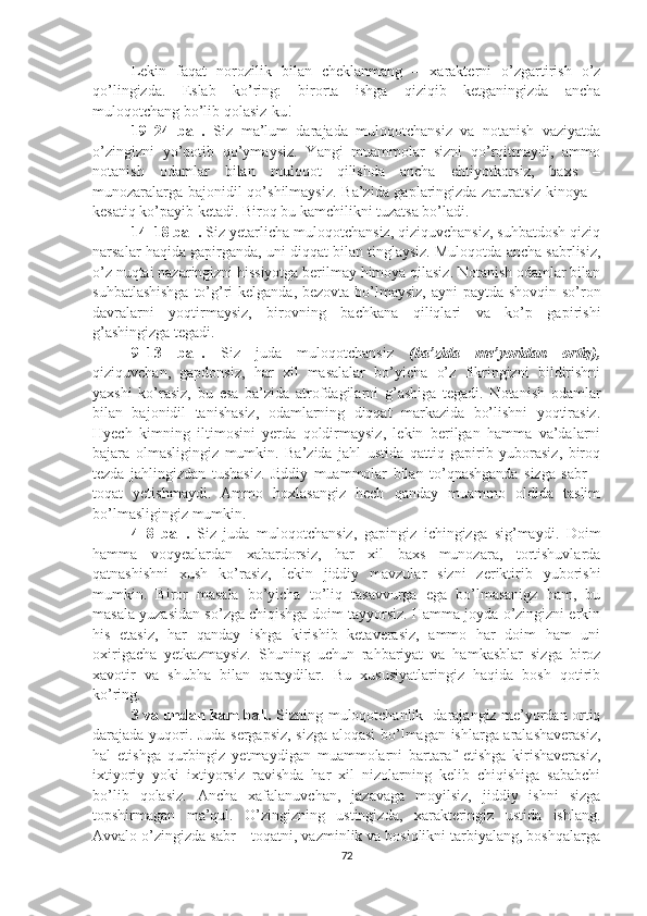 Lekin   faqat   norozilik   bilan   cheklanmang   –   xarakterni   o’zgartirish   o’z
qo’lingizda.   Eslab   ko’ring:   birorta   ishga   qiziqib   ketganingizda   ancha
muloqotchang bo’lib qolasiz-ku!
19–24   ball.   Siz   ma’lum   darajada   muloqotchansiz   va   notanish   vaziyatda
o’zingizni   yo’qotib   qo’ymaysiz.   Yangi   muammolar   sizni   qo’rqitmaydi,   ammo
notanish   odamlar   bilan   muloqot   qilishda   ancha   ehtiyotkorsiz,   baxs   –
munozaralarga bajonidil qo’shilmaysiz. Ba’zida gaplaringizda zaruratsiz kinoya –
kesatiq ko’payib ketadi. Biroq bu kamchilikni tuzatsa bo’ladi.
14–18 ball.  Siz yetarlicha muloqotchansiz, qiziquvchansiz, suhbatdosh qiziq
narsalar haqida gapirganda, uni diqqat bilan tinglaysiz. Muloqotda ancha sabrlisiz,
o’z nuqtai nazaringizni hissiyotga berilmay himoya qilasiz. Notanish odamlar bilan
suhbatlashishga  to’g’ri  kelganda, bezovta bo’lmaysiz,  ayni  paytda shovqin so’ron
davralarni   yoqtirmaysiz,   birovning   bachkana   qiliqlari   va   ko’p   gapirishi
g’ashingizga tegadi.
9–13   ball.   Siz   juda   muloqotchansiz   (ba’zida   me’yoridan   ortiq),
qiziquvchan,   gapdonsiz,   har   xil   masalalar   bo’yicha   o’z   fikringizni   bildirishni
yaxshi   ko’rasiz,   bu   esa   ba’zida   atrofdagilarni   g’ashiga   tegadi.   Notanish   odamlar
bilan   bajonidil   tanishasiz,   odamlarning   diqqat   markazida   bo’lishni   yoqtirasiz.
Hyech   kimning   iltimosini   yerda   qoldirmaysiz,   lekin   berilgan   hamma   va’dalarni
bajara   olmasligingiz   mumkin.   Ba’zida   jahl   ustida   qattiq   gapirib   yuborasiz,   biroq
tezda   jahlingizdan   tushasiz.   Jiddiy   muammolar   bilan   to’qnashganda   sizga   sabr   –
toqat   yetishmaydi.   Ammo   hoxlasangiz   hech   qanday   muammo   oldida   taslim
bo’lmasligingiz mumkin. 
4–8   ball.   Siz   juda   muloqotchansiz,   gapingiz   ichingizga   sig’maydi.   Doim
hamma   voqyealardan   xabardorsiz,   har   xil   baxs   munozara,   tortishuvlarda
qatnashishni   xush   ko’rasiz,   lekin   jiddiy   mavzular   sizni   zeriktirib   yuborishi
mumkin.   Biror   masala   bo’yicha   to’liq   tasavvurga   ega   bo’lmasanigz   ham,   bu
masala yuzasidan so’zga chiqishga doim tayyorsiz. Hamma joyda o’zingizni erkin
his   etasiz,   har   qanday   ishga   kirishib   ketaverasiz,   ammo   har   doim   ham   uni
oxirigacha   yetkazmaysiz.   Shuning   uchun   rahbariyat   va   hamkasblar   sizga   biroz
xavotir   va   shubha   bilan   qaraydilar.   Bu   xususiyatlaringiz   haqida   bosh   qotirib
ko’ring.
3 va undan kam ball.   Sizning muloqotchanlik   darajangiz me’yordan ortiq
darajada yuqori. Juda sergapsiz, sizga aloqasi  bo’lmagan ishlarga aralashaverasiz,
hal   etishga   qurbingiz   yetmaydigan   muammolarni   bartaraf   etishga   kirishaverasiz,
ixtiyoriy   yoki   ixtiyorsiz   ravishda   har   xil   nizolarning   kelib   chiqishiga   sababchi
bo’lib   qolasiz.   Ancha   xafalanuvchan,   jazavaga   moyilsiz,   jiddiy   ishni   sizga
topshirmagan   ma’qul.   O’zingizning   ustingizda,   xarakteringiz   ustida   ishlang.
Avvalo o’zingizda sabr – toqatni, vazminlik va bosiqlikni tarbiyalang, boshqalarga
72 