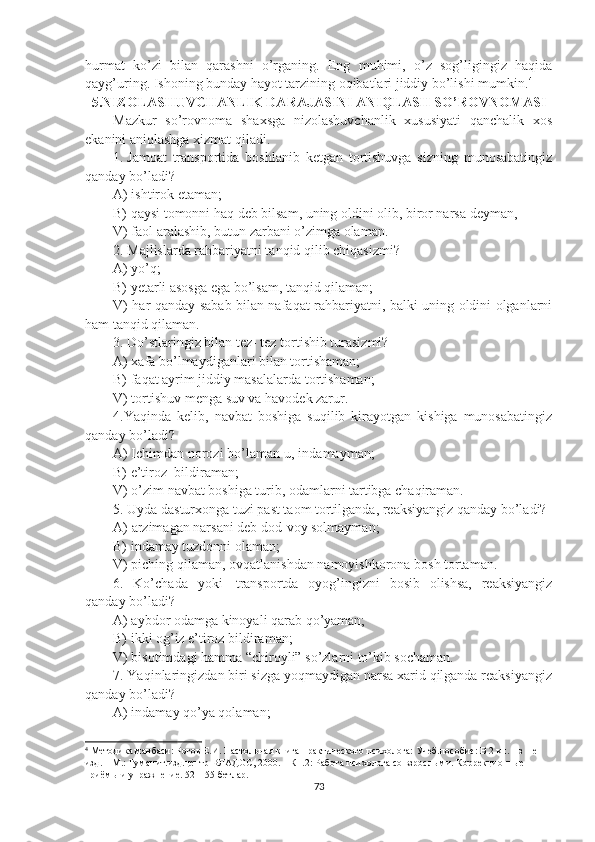 hurmat   ko’zi   bilan   qarashni   o’rganing.   Eng   muhimi,   o’z   sog’ligingiz   haqida
qayg’uring. Ishoning bunday hayot tarzining oqibatlari jiddiy bo’lishi mumkin. 4
 
5.NIZOLASHUVCHANLIK DARAJASINI ANIQLASH SO’ROVNOMASI 
Mazkur   so’rovnoma   shaxsga   nizolashuvchanlik   xususiyati   qanchalik   xos
ekanini aniqlashga xizmat qiladi.
1.   Jamoat   transportida   boshlanib   ketgan   tortishuvga   sizning   munosabatingiz
qanday bo’ladi?
A) ishtirok etaman; 
B) qaysi tomonni haq deb bilsam, uning oldini olib, biror narsa deyman, 
V) faol aralashib, butun zarbani o’zimga olaman.
2. Majlislarda rahbariyatni tanqid qilib chiqasizmi?
A) yo’q; 
B) yetarli asosga ega bo’lsam, tanqid qilaman; 
V) har qanday sabab bilan nafaqat rahbariyatni, balki uning oldini olganlarni
ham tanqid qilaman.
3. D o’stlaringiz bilan tez- tez tortishib turasizmi?  
A) xafa bo’lmaydiganlari bilan tortishaman; 
B) faqat ayrim jiddiy masalalarda tortishaman; 
V) tortishuv menga suv va havodek zarur.
4.Yaqinda   kelib,   navbat   boshiga   suqilib   kirayotgan   kishiga   munosabatingiz
qanday bo’ladi?
A) Ichimdan norozi bo’laman-u, indamayman; 
B) e’tiroz    bildiraman; 
V) o’zim navbat boshiga turib, odamlarni tartibga chaqiraman.
5. Uyd a dasturxonga tuzi past taom tortilganda , reaksiyangiz qanday bo’ladi?
A)  arzimagan narsani deb dod-voy solmayman; 
B)  indamay tuzdonni olaman; 
V) piching qilaman , o vqatlanishdan namoyishkorona bosh tortaman .
6.   Ko’chada   yoki     transportda   oyog’ingizni   bosib   olishsa,   reaksiyangiz
qanday bo’ladi?
A) aybdor odamga kinoyali qarab qo’yaman; 
B) ikki og’iz e’tiroz bildiraman; 
V) bisotimdagi hamma “chiroyli” so’zlarni to’kib sochaman.
7. Yaqinlaringizdan biri sizga yoqmaydigan narsa xarid qilganda reaksiyangiz
qanday bo’ladi?
A) indamay qo’ya qolaman; 
4
 Методика манбаси: Рогов Е.И. Настольная книга практического психолога: Учеб.пособие: В 2 кн. – з – е 
изд. – М.: Гуманит.изд.центр ВЛАДОС, 2000. – Кн.2: Работа психолога со взрослыми. Коррекционные 
приёмы и упражнение. 52 – 55 бетлар.
73 