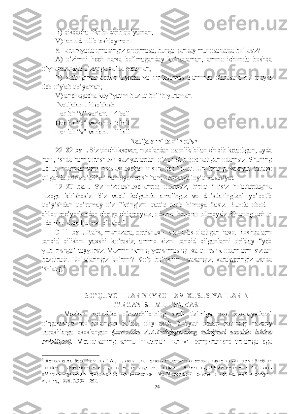 B) qisqacha fikr bildirib qo’yaman; 
V) tanqid qilib tashlayman.
8. Lotoreyada omadingiz chopmasa, bunga qanday munosabatda bo’lasiz?
A)   o’zimni   hech   narsa   bo’lmaganday   ko’rsataman,   ammo   ichimda   boshqa
o’ynamaslikka o’zimga va’da beraman; 
B)   xafaligimni   berkitmayman   va   bir   kunmas   alamimni   olmasam   bo’lmaydi
deb o’ylab qo’yaman; 
V) anchagacha kayfiyatim buzuq bo’lib yuraman.
  Natijalarni hisoblash. 
Har bir “a” variant – 4  ball  
Har bir “ b ” variant – 2  ball  
Har bir “ v ” variant – 0  ball
Natijalarni talqin etish
22–32 ball.  Siz tinchliksevar, nizolardan osonlik bilan chiqib ketadigan, uyda
ham, ishda ham tortishuvli vaziyatlardan o’zini olib qochadigan odamsiz. Shuning
uchun odamlar sizni moslashuvchan  inson, deb biladi. Unutmang, vaziyat     taqazo
qilganda prinsipiallikni namoyon etish ham hurmatga loyiq xususiyat.
12–20   ball.   Siz   nizolashuvchanroq   odamsiz,   biroq   ilojsiz   holatlardagina
nizoga   kirishasiz.   Siz   vaqti   kelganda   amalingiz   va   do’stlaringizni   yo’qotib
qo’yishdan   qo’rqmay   o’z   fikringizni   qattiq   turib   h imoya   ilasiz.   Bunda   obod   –
ahloq me’yorlaridan chetga chiqmaysiz, odamni haqorat qilmaysiz. Shuning uchun
odamlar sizni hurmat qilishadi.
0–11 ball.   Bahs, munozara, tortishuv – siz nafas oladigan havo. Boshqalarni
tanqid   qilishni   yaxshi   ko’rasiz,   ammo   sizni   tanqid   qilganlarni   tiriklay   “yeb
yuborishga”   tayyorsiz.   Vazminlikning   yetishmasligi   va   qo’rslik   odamlarni   sizdan
bezdiradi.   Do’stlaringiz   ko’pmi?   Ko’p   bo’lishini   istasangiz,   xarakteringiz   ustida
ishlang. 5
6 . O’QUVCHI LAR  NE Y R OTIZM  XUSUSIYATLARINI
O’RGANISH METODIKASI
Mazkur   metodika   o’quvchilarning   asab   tizimiga   xos   xususiyatlarni
o’rganishga   mo’ljallangan   bo’lib,   oliy   asab   faoliyati   tiplari   haqidagi   nazariy
qarashlarga   asoslangan   (metodika   A.A.Polejayevning   takliflari   asosida   ishlab
chiqilgan).   Metodikaning   stimul   materiali   har   xil   temperament   tiplariga   ega
5
  Методика манбаси: Рат и нов Т.А. , Шляхов Н. Ф.  Психодиагностическ и методы изучения личности: Учебное
пособие   –   Переработанное   и   дополненное     издание   пособия:   Т.А.Рат и нов,   Л.И.Золотарева,   Н.Ф.Шлях ов
«Методы   изучения   и   психодиагностики   личности»   -   М.:   Московский   психолого   –   социальный   институт   :
Флинта, 1998.  С. 259 – 260 .
74 