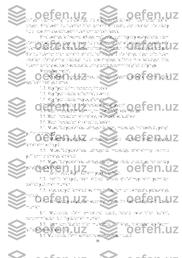 bo’lgan   odamlarning   hulq - atvoriga   oid   sifatlarni   ifodalovchi   hukmlardan   tashkil
topgan.   Sinaluvchi   bu   hukmlar   bilan   tanishib   chiqqach,   ular   orasidan   o’z   odatiy
hulq  -  atvorini aks ettiruvchi hukmlarni tanlashi kerak.
Sinaluvchiga ko’rsatma: «Sizga ma’lumki, turli hayotiy vaziyatlarda odam
o’zini   har   xil   tutadi.   Quyida   inson   hulq - atvorining   har   xil   shakllarini   tasvirlovchi
hukmlar keltirilgan. Barcha hukmlar to’rtta – to’rttadan o’n ikki bandga ajratilgan.
Siz   bu   hukmlar   bilan   tanishib   chiqib,   har   bir   band   o’z   ichiga   olgan   to’rt   hukm
orasidan   o’zingizning   odatdagi   hulq -   atvoringizga   ko’proq   mos   keladigan   bitta
hukmni tanlang va javob varaqasida uning tartib raqamini belgilab qo’ying».
Metodika matni.
1.1.   Kayfiyati   bar q aror   emas,   tez -   tez   o’zgarib,   shodlik   o’rnini   g’am
egallashi hech gap emas.
1.2. Kayfiyati doimo barqaror, bir tekis
1.3. Kayfiyati odatda ko’tarinki, quvnoq
1.4. Kayfiyati odatda mayus, g’amgin
2.1. Xatti  - harakatlari faol, harakatchanligi yuqori
2.2. Xatti  -  harakatlari vazmin, imo -  ishoralari sekinlashgan
2.3. Xatti -  harakatlari ishonchsiz, ovozi past va kuchsiz
2.4. Xatti -  harakatlari shoshqaloq, keskin.
3.1.   Muvaffaqiyatsizlikka   uchraganda   ham,   maqsadga   intilaveradi,   yengil
yo’lni qidirmaydi.
3.2.   Muvaffaqiyatsizlikka   uchraganda   qattiq     siqiladi,   ishga   qaytadan
kirishishni xohlaydi.
3.3.     Muvaffaqiyatsizlikka   uchraganda   maqsadga   erishishning   osonroq
yo’llarini qidirishga kirishadi.
3.4. Muvaffaqiyatsizlikka uchraganda uni tez orada unutadi va har qanday
yangi ishga kirishadi.
4.1. Tez toliqadi, xayol surishni yaxshi ko’radi.
4.2.   Berilib   ishlaydi,   lekin   shijoati   uzoqqa   cho’zilmay   ishni   yarmidan
tashlab yuborishi mumkin.
4.3. Ishga astoydil kirishadi va nima bo’lsa ham uni oxirigacha yetkazishga
intiladi.
4.4.   Har   qanday   ishga,   bir   vaqtning   o’zida   bir   necha   ishga   qo’l   urishi
mumkin.
5.1.   Muloqotda   o’zini   emotsional   tutadi,   baland   ovoz   bilan   kulishi,
pantomimikadan faol foydalanishi mumkin.
5.2.   Doim   atrofdagilar   bilan   muloqotda   bo’lishga,   boshqalar   kayfiyatini
ko’tarishga harakat qiladi.
5.3. Muloqotda o’zini kamtarona va mulohazali tutadi.
75 