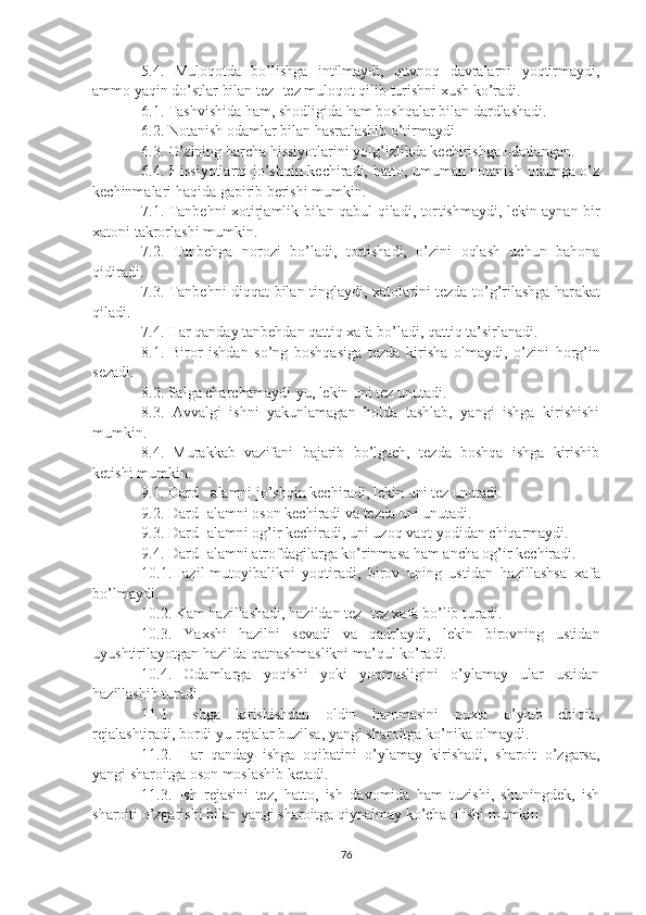 5.4.   Muloqotda   bo’lishga   intilmaydi,   quvnoq   davralarni   yoqtirmaydi,
ammo yaqin do’stlar bilan tez -  tez muloqot qilib turishni xush ko’radi.
6.1. Tashvishida ham, shodligida ham boshqalar bilan dardlashadi.
6.2. Notanish odamlar bilan hasratlashib o’tirmaydi
6.3. O’zining barcha hissiyotlarini yolg’izlikda kechirishga odatlangan.
6.4. Hissiyotlarni jo’shqin kechiradi, hatto, umuman notanish odamga o’z
kechinmalari haqida gapirib berishi mumkin.
7.1. Tanbehni xotirjamlik bilan qabul qiladi, tor t ishmaydi, lekin aynan bir
xatoni takrorlashi mumkin.
7.2.   Tanbehga   norozi   bo’ladi,   tortishadi,   o’zini   oqlash   uchun   bahona
qidiradi.
7.3. Tanbehni diqqat bilan tinglaydi, xatolarini tezda to’g’rilashga har a kat
qiladi.
7.4. Har qanday tanbehdan qattiq xafa bo’ladi, qattiq ta’sirlanadi.
8.1.   Biror   ishdan   so’ng   boshqasiga   tezda   kirisha   olmaydi,   o’zini   h or g’ in
sezadi.
8.2. Salga cha r chamaydi - yu, lekin uni tez unutadi.
8.3.   Avvalgi   ishni   yakunlamagan   holda   tashlab,   yangi   ishga   kirishishi
mumkin.
8.4.   Murakkab   vazifani   bajarib   bo’lgach,   tezda   boshqa   ishga   kirishib
ketishi mumkin.
9.1. Dard  -  alamni jo’shqin kechiradi, lekin uni tez unutadi.
9.2. Dard -  alamni oson kechiradi va tezda uni unutadi.
9.3. Dard -  alamni og’ir kechiradi, uni uzoq vaqt yodidan chiqarmaydi.
9.4. Dard -  alamni atrofdagilarga ko’rinmasa ham ancha og’ir kechiradi.
10.1 . Hazil -mutoyibal ikni   yoqtiradi,   birov   uning   ustidan   h azillashsa   xafa
bo’lmaydi.
10.2. Kam hazillashadi, hazildan tez -  tez xafa bo’lib turadi.
10.3.   Yaxshi   h azilni   sevadi   va   qadrlaydi,   lekin   birovning   ustidan
uyushtirilayotgan hazilda qatnashmaslikni ma’qul ko’radi.
10.4.   Odamlarga   yoqishi   yoki   yoqmasligini   o’ylamay   ular   ustidan
hazillashib turadi.
11.1 .   Ishga   kirishishdan   oldin   hammasini   puxta   o’ylab   chi q ib,
rejalashtiradi, bordi-yu rejalar buzilsa, yangi sharoitga ko’nika olmaydi.
11.2.   Har   qanday   ishga   oqibatini   o’ylamay   kirishadi,   sharoit   o’zgarsa,
yangi sharoitga oson moslashib ketadi.
11.3.   Ish   rejasini   tez,   hatto,   ish   davomida   ham   tuzishi,   shuningdek,   ish
sharoiti o’zgarishi bilan yangi sharoitga qiynalmay ko’cha olishi mumkin.
76 