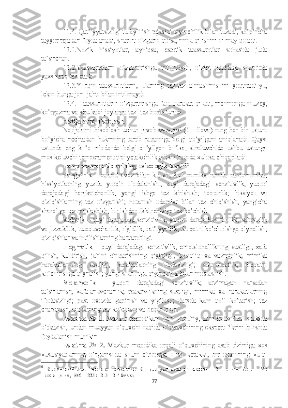 11.4. Qat’iyyatsizligi tufayli ish rejasini qiyinchilik bilan tuzadi, ko’pincha
tayyor rejadan foydalanadi, sharoit o’zgarib qolsa, nima qilishini bilmay qoladi.
12.1.Nozik   hissiyotlar,   ayniqsa,   estetik   taassurotlar   sohasida   juda
ta’sirchan.
12.2.Taassurotlarni   o’zgartirishga   intilmaydi,   o’zini   odatdagi   sharoitda
yaxshiroq his etadi.
12.3.Yorqin   taassurotlarni,   ularning   tez - tez   almashinishini   yoqtiradi-yu,
lekin bunga jon -  jahti bilan intilmaydi.
12.4.  Taassurotlarni   o’zgartirishga   faol   harakat   qiladi,   mehmonga  muzey,
ko’rgazma va shu kabi joylarga tez -  tez borib turadi.
Natijalarni hisoblash .
Natijalarni   hisoblash   uchun   javob   varaqasi   (1   -   ilova)   ning   har   bir   ustuni
bo’yicha   nechtadan   hukmning   tartib   raqamiga   belgi   qo’yilgani   aniqlanadi.   Qaysi
ustunda   eng   ko’p   miqdorda   belgi   qo’yilgan   bo’lsa,   sinaluvchida   ushbu   ustunga
mos keluvchi temperament tipi yetakchilik qilishi haqida xulosa chiqariladi.
Temperament tiplarining psixologik tavsifi 6
Sangvinik   –  baland   ovoz   bilan  kulish;   faol   mimika  hamda   pantomimika;
hissiyotlarning   yuzda   yorqin   ifodalanishi;   quyi   darajadagi   senzitivlik,   yuqori
darajadagi   harakatchanlik;   yangi   ishga   tez   kirishish;   topqirlik;   hissiyot   va
qiziqishlarning   tez   o’zgarishi;   notanish   odamlar   bilan   tez   chiqishish;   yangicha
sharoitga tez moslashish; bir ishdan ikkinchisiga tez ko’chish.
Xolerik –   quyi darajadagi senzitivlik; yuqori darajadagi faollik; sabrsizlik
va jizzakilik; tutaquvchanlik; rigidlik, qat’iyyatlik; diqqatni ko’chirishga qiynalish;
qiziqishlar va intilishlarning barqarorligi.
Flegmatik   –   quyi   darajadagi   senzitivlik,   emotsionallikning   sustligi;   xafa
qilish,   kuldirish,   jahlni   chiqarishning   qiyinligi;   bosiqliq   va   vazminlik;   mimika
harakatlarining   sustligi;   harakatlarning   ifodasizligi;   sabr-toqatlik;   diqqatni
ko’chirishga qiynalish; yangi sharoitga qiyinchilik bilan moslashish.
Melanxolik   –   yuqori   darajadagi   senzitivlik;   arzimagan   narsadan
ta’sirlanish;   xafalanuvchanlik;   reaktivlikning   sustligi;   mimika   va   harakatlarning
ifodasizligi;   past   ovozda   gapirish   va   yig’lash;   darsda   kam   qo’l   ko’tarish;   tez
charchash; diqqatning tez ko’chishi va beqarorligi.
Eslatma   №   1.   Mazkur   metodikani   ham   guruhiy,   ham   individual   shaklda
o’tkazish, undan muayyan o’quvchi haqida o’qituvchining ekspert fikrini bilishda
foydalanish mumkin.
Eslatma   №   2.   Mazkur   metodika   orqali   o’quvchining   asab   tizimiga   xos
xususiyatlarning   o’rganishda   shuni   e’tiborga   olish   kerakki,   bir   odamning   xulq -
6
  Коломинский   Я.Л.   Человек:   Психология:   Кн.   Для   учащихся   ст.   классов   –   2   –   е   изд.   Доп.   –   М.:
Просвещение, 1986. – 223 с. 213 – 214 бетлар
77 