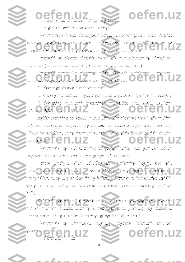 - o’rganish   uchun kerakli bo’lgan obyektni ;
- to’g’ri keluvchi muassasalarni tanlaydi.
Ekspert tergovchi sud oldida javob beradi va   o’z   ishiga baho   oladi . Agarda
sud-psixologik   ekspertizasi   natijalari   qoniqar li   va   tushunarli   bo’l ma sa   tergov
jarayoni ishtirokchilari ga  qayta ekspertiza tayinla nishi belgilanadi.
Tergovchi   va   ekspert   o’rtasida   psixologik   munosabat larning   o’rnatilishi
muhimdir (bir birini hurmat qilish, ishonish, ishdagi hamkorlik  ... ). 
Tergovchi   tomonidan   ekspertga   ta’sir   o’tkazish   ta q i q lanadi.   Tergovchi
tomonidan quydagi  ta’ziq  o’tkazish shakillari man etiladi:
1. ekspe r t ga  shaxsiy fikrini singdirish;
2. shaxsiy manfaatidan foydalangan holda unga psixologik bosim o’tkazish;
3. ekspertiza   muddatini   qisqartirish   maqsadida   o’ta   sodda   usullar ni
qo’llashni talab qilish.[ II .12]
Ayblanuvchining   prosessual   huquqlarini   ta’minlash   va   psixologik   muhitni
qo’llash   maqsadida   tergovchi   ayiblanuvchiga   sud-psixologik   ekspertizasining
o’tkazilish sabablari, uning mazmuni va natijalari   to’g’risida tushuntirish ishlarini
rolib boradi.
Ekspert-psixolog   x ulosalarining   to’g’riligi   haqida   gap   yuri-tish   uchun
tergovchi o’zi har tomonlama   bilimlarga ega bo’lishi lozim.
Tergov   amaliyoti   shuni   ta ’ kidlaydiki,   insonlarning   hayoti,   sog’-lig’i,
ozodligi   va   shaxsiyati,   mulki,   jamiyat   x av f sizligi,   jamiyatdagi   tartiblarga   qarshi
jinoiy   ishlar ,   balog’at   yoshidagi   jinoiy   ishlari,   yo’l-transport   hodisalariga   tegishli
vaziyatlar   sodir   bo’lganda   sud-psixologik   ekspertizasining   kerakligi   ma’lum
bo’ladi.
Ko’p hollarda ekspertiza obyektlari   bo’lib   balog’at  yoshdagi  qonunbuzarlar
bo’lishi   mumkin.   Odatda,   ularning   ko’rsatmalariga   bu   yoshdagi   hayolparast lik,
boshqa odamlar ning  ta’sir i katta ahamiyatga ega bo’lishi  mumkin. 
Ekspert-psixolog   zimmasiga   quyidagi   obyektiv   holatlarni   aniqlash
yukla niladi :
- charchagan hollar;
8 