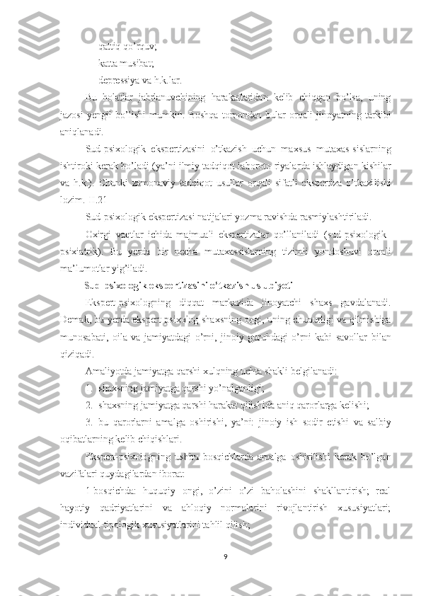 - qattiq qo’rquv;
- katta musibat;
- depressiya va h.k .lar.
Bu   holatlar   jabrlanuvchining   harakatlaridan   kelib   chiqqan   bo’lsa,   uning
jazosi   yengil   bo’lishi   mumkin.   Boshqa   tomondan   bular   orqali   jinoyatning   tarkibi
aniqlanadi.
S ud-psixologik   ekspertizasini   o’tkazish   uchun   ma x sus   muta x as-sislar ning
ishtiroki   kerak bo’ladi (ya’ni ilmiy tadqiqot laboroto-riyalar da ishlaydigan kishilar
va   h.k.).   Chunki   zamonaviy   tadqiqot   usullar   orqali   sifatli   ekspertiza   o’tkazi lishi
lozim.[ II .21]
S ud-psixologik ekspertizasi   natijalari yozma ravishda rasmiylashtiriladi.
O x irgi   vaqtlar   ichida   majmuali   ekspertizalar   qo’llaniladi   ( s ud-psixologik–
psixiatrik ).   Bu   yerda   bir   necha   muta x assislar ning   tizimli   yondoshuvi   orqali
ma’lumotlar yig’iladi .
   Sud-psixologik ekspertizasini o’tkazish uslubiyoti
Ekspert-psixologning   diqqat   markazida   jinoyatchi   shaxs   gavdalanadi.
Demak ,   bu   yerda ekspert-psixolog   shaxsning ongi , uning   chuqurligi va qilmishiga
munosabati ,   oila   va   jamiyatdagi   o’rni,   jinoiy   guruhdagi   o’rni   kabi   savollar   bilan
qiziqadi. 
Amaliyotda  jamiyatga qarshi  x ulqning uchta shakl i  belgilanadi:
1. shaxsning jamiyatga qarshi yo’nalganli gi ;
2. shaxsning jamiyatga qarshi harakat qilish id a aniq qaror lar ga kelish i ;
3. bu   qaror lar ni   amalga   oshirish i,   ya’ni:   jinoiy   ish   sodir   etish i   va   salbiy
o qibatlarning  kelib chiqishlari.
Ekspert-psixologning   ushbu   bosqich lar da   amalga   oshirilishi   kerak   bo’lgan
vazifalari quydagilardan iborat:
1 - bosqichda:   huquqiy   ongi,   o’zini   o’zi   baholashini   shakllantirish;   real
hayotiy   qadriyatlarini   va   ahloqiy   normalarini   rivojlantirish   xususiyatlari;
individual-tipologik xususiyatlarini tahlil qilish;
9 