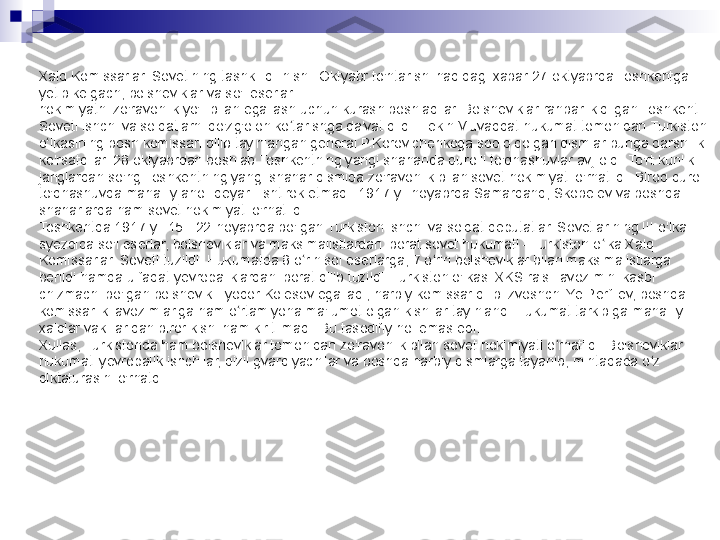 Xalq Komissarlari Sovetining tashkil qilinishi. Oktyabr to'ntarishi haqidagi xabar 27-oktyabrda Toshkentga 
yetib kelgach, bolsheviklar va so'l eserlar
hokimiyatni zo'ravonlik yo'li bilan egallash uchun kurash boshladilar. Bolsheviklar rahbarlik qilgan Toshkent 
Soveti ishchi va soldatlarni qo'zg'olon ko tarishga da'vat qildi. Lekin Muvaqqat hukumat tomonidan Turkiston ʻ
o lkasining bosh komissari qilib tayinlangan general P.Korovichenkoga sodiq qolgan qismlar bunga qarshilik 	
ʻ
ko'rsatdilar. 28 oktyabrdan boshlab Toshkentning yangi shaharida qurolli to'qnashuvlar avj oldi. To'rt kunlik 
janglardan so'ng Toshkentning yangi shahar qismida zo'ravonlik bilan sovet hokimiyati o'rnatildi. Biroq qurolli 
to'qnashuvda mahalliy aholi deyarli ishtirok etmadi. 1917-yil noyabrda Samarqand, Skobelev va boshqa 
shaharlarda ham sovet hokimiyati o'rnatildi.
Toshkentda 1917-yil 15 - 22-noyabrda bo'lgan Turkiston ishchi va soldat deputatlari Sovetlarining III o'lka 
syezdida so'l eserlar, bolsheviklar va maksimalistlardan iborat sovet hukumati - Turkiston o lka Xalq 	
ʻ
Komissarlari Soveti tuzildi. Hukumatda 8 o rin sol eserlarga, 7 o rin bolsheviklar bilan maksimalistlarga 	
ʻ ʻ
berildi hamda u faqat yevropaliklardan iborat qilib tuzildi. Turkiston o'lkasi XKS raisi lavozimini kasbi 
chizmachi bo'lgan bolshevik Fyodor Kolesov egalladi, harbiy komissar qilib izvoshchi Ye.Perfilev, boshqa 
komissarlik lavozimlariga ham o rtamiyona ma'lumot olgan kishilar tayinlandi Hukumat tarkibiga mahalliy 	
ʻ
xalqlar vakillaridan biror kishi ham kiritilmadi. Bu tasodifiy hol emas edi.
Xullas, Turkistonda ham bolsheviklar tomonidan zo'ravonlik bilan sovet hokimiyati o rnatildi. Bolsheviklar 	
ʻ
hukumati yevropalik ishchilar, qizil gvardiyachilar va boshqa harbiy qismlarga tayanib, mintaqada o z 	
ʻ
diktaturasini o'rnatdi. 