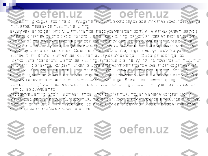 Turkistonning kelgusi taqdiri hal qilinayotgan ana shu murakkab paytda bolsheviklar va sovet hokimiyatiga 
munosabat masalasida musulmon aholining
asosiy vakillari bo'lgan "Sho roi Ulamo” hamda taraqqiyparvarlardan iborat Milliy Markaz (Kraymussovet) ʻ
o'rtasida kurash avjiga chiqib ketdi. "Sho'roi Ulamo" tashkilotining Toshkent shu'basi yetakchilari (Sherali 
Lapin va b.) hokimiyatni zo'ravonlik bilan egallagan bolsheviklarni qo'llab-quvvatlashdi. Turkiston o lka 	
ʻ
musulmonlari Markaziy Kengashi (Milliy Markaz) bolsheviklar bilan hamkorlik qilishga qarshi chiqdilar va 
noyabr oyi boshlarida Toshkentdan Qo'qon shahriga ko'chib o tib, Farg'ona vodiysida o z faoliyatlarini 	
ʻ ʻ
kuchaytirdilar. "Sho roi Islomiya” tashkiloti ham bu paytda o z qarorgohini Qo'qonga ko chirgan edi.	
ʻ ʻ ʻ
Toshkent shahrida “Sho roi Ulamo” tashkilotining tashabbusi bilan 1917yil 12 - 15-noyabrda turli musulmon 	
ʻ
guruhlarining birlashgan kengashi" o tkazilib, unda Sirdaryo va Samarqand viloyatlaridan kelgan vakillar 	
ʻ
qatnashdi. Kengash kun tartibida “Turkistonda hokimiyatni tashkil etish masalasi turar edi. Kengash 
o rinlarining yarmi musulmon aholisi vakillariga beriladigan koalitsion hukumat tuzishni yoqlab chiqdi. Biroq 	
ʻ
bolsheviklar o'zlari bilan koalitsion hukumat tuzishni orzu qilgan Sherali Lapin boshchiligidagi 
ulamochilarning fikrlarini qat'iy suratda rad etishdi. Ulamochilarning bu talabini milliy demokratik kuchlar 
ham qo'llab-quvvatlamadi.
Jadidlar va ularning “Sho roi Islomiya" hamda Turkiston o lka musulmonlari Markaziy Kengashi (Milliy 	
ʻ ʻ
Markaz)dagi safdoshlari Butunturkiston musulmonlari qurultoyini chaqirish va unda Turkistonga muxtoriyat 
maqomini berish taklifi bilan maydonga chiqdilar. Bolsheviklar eng avvalo Turkiston taraqqiyparvarlari va 
jadidlariga qarshi shafqatsiz kurash olib bordi. 