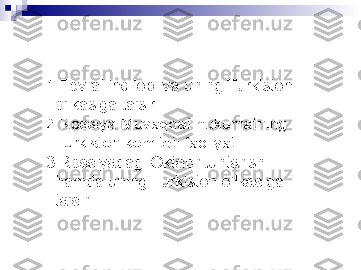   
1. Fevral inqilobi va uning Turkiston 
o’lkasiga ta’siri 
2. Rossiya Muvaqqat hukumatning 
Turkiston komiteti faoliyati
3. Rossiyadagi Oktabr tuntarishi 
hamda uning Turkiston o’lkasiga 
ta’siri  