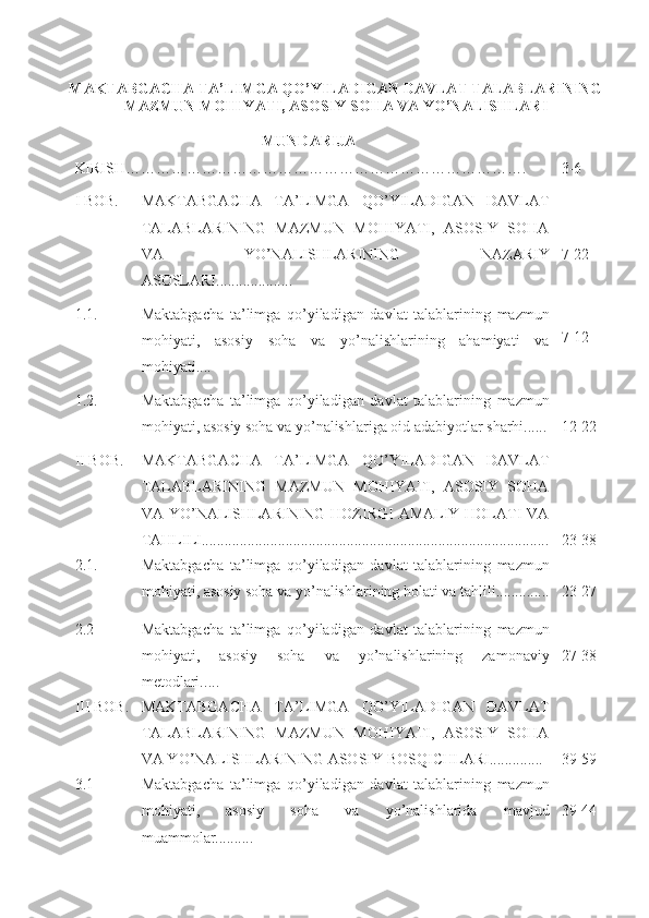 MAKTABGACHA TA’LIMGA QO’YILADIGAN DAVLAT TALABLARINING
MAZMUN MOHIYATI, ASOSIY SOHA VA YO’NALISHLARI 
MUNDARIJA
KIRISH……………………………………………………………… ……. 3-6
I BOB. MAKTABGACHA   TA’LIMGA   QO’YILADIGAN   DAVLAT
TALABLARINING   MAZMUN   MOHIYATI,   ASOSIY   SOHA
VA   YO’NALISHLARINING   NAZARIY
ASOSLARI....................  7-22
1.1. Maktabgacha   ta’limga   qo’yiladigan   davlat   talablarining   mazmun
mohiyati,   asosiy   soha   va   yo’nalishlarining   ahamiyati   va
mohiyati....   
7-12
1.2.  Maktabgacha   ta’limga   qo’yiladigan   davlat   talablarining   mazmun
mohiyati, asosiy soha va yo’nalishlariga oid adabiyotlar sharhi...... 12-22
II BOB. MAKTABGACHA   TA’LIMGA   QO’YILADIGAN   DAVLAT
TALABLARINING   MAZMUN   MOHIYATI,   ASOSIY   SOHA
VA YO’NALISHLARINING HOZIRGI AMALIY HOLATI  VA
TAHLILI........................................................................................... 23-38
2.1. Maktabgacha   ta’limga   qo’yiladigan   davlat   talablarining   mazmun
mohiyati, asosiy soha va yo’nalishlarining holati va tahlili.............. 23-27
2.2 Maktabgacha   ta’limga   qo’yiladigan   davlat   talablarining   mazmun
mohiyati,   asosiy   soha   va   yo’nalishlarining   zamonaviy
metodlari. ....  27-38
III BOB. MAKTABGACHA   TA’LIMGA   QO’YILADIGAN   DAVLAT
TALABLARINING   MAZMUN   MOHIYATI,   ASOSIY   SOHA
VA YO’NALISHLARINING ASOSIY BOSQICHLARI..............  39-59
3.1 Maktabgacha   ta’limga   qo’yiladigan   davlat   talablarining   mazmun
mohiyati,   asosiy   soha   va   yo’nalishlarida   mavjud
muammolar.......... 39-44 