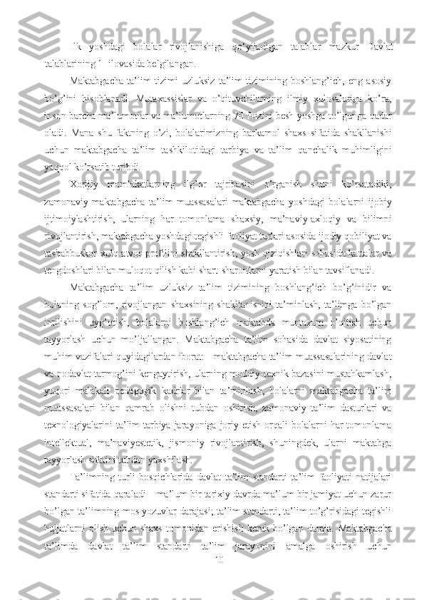 Ilk   yoshdagi   bolalar   rivojlanishiga   qo‘yiladigan   talablar   mazkur   Davlat
talablarining 1- ilovasida belgilangan. 
Maktabgacha   ta’lim   tizimi   uzluksiz   ta’lim   tizimining   boshlang’ich,   eng   asosiy
bo’g’ini   hisoblanadi.   Mutaxassislar   va   o’qituvchilarning   ilmiy   xulosalariga   ko’ra,
inson barcha ma’lumotlar va ma’lumotlarning 70 foizini besh yoshga to’lgunga qadar
oladi.   Mana   shu   faktning   o’zi,   bolalarimizning   barkamol   shaxs   sifatida   shakllanishi
uchun   maktabgacha   ta’lim   tashkilotidagi   tarbiya   va   ta’lim   qanchalik   muhimligini
yaqqol ko’rsatib turibdi.
Xorijiy   mamlakatlarning   ilg’or   tajribasini   o’rganish   shuni   ko’rsatadiki,
zamonaviy   maktabgacha   ta’lim   muassasalari   maktabgacha   yoshdagi   bolalarni   ijobiy
ijtimoiylashtirish,   ularning   har   tomonlama   shaxsiy,   ma’naviy-axloqiy   va   bilimni
rivojlantirish, maktabgacha yoshdagi tegishli faoliyat turlari asosida ijodiy qobiliyat va
tashabbuskor  xulq-atvor profilini shakllantirish, yosh qiziqishlari sohasida kattalar va
tengdoshlari bilan muloqot qilish kabi shart-sharoitlarni yaratish bilan tavsiflanadi.
Maktabgacha   ta’lim   uzluksiz   ta’lim   tizimining   boshlang’ich   bo’g’inidir   va
bolaning   sog’lom,   rivojlangan   shaxsining   shakllanishini   ta’minlash,   ta’limga   bo’lgan
intilishini   uyg’otish,   bolalarni   boshlang’ich   maktabda   muntazam   o’qitish   uchun
tayyorlash   uchun   mo’ljallangan.   Maktabgacha   ta’lim   sohasida   davlat   siyosatining
muhim vazifalari quyidagilardan iborat: - maktabgacha ta’lim muassasalarining davlat
va nodavlat tarmog’ini kengaytirish, ularning moddiy-texnik bazasini mustahkamlash,
yuqori   malakali   pedagogik   kadrlar   bilan   ta’minlash,   bolalarni   maktabgacha   ta’lim
muassasalari   bilan   qamrab   olishni   tubdan   oshirish,   zamonaviy   ta’lim   dasturlari   va
texnologiyalarini   ta’lim-tarbiya  jarayoniga  joriy etish  orqali   bolalarni   har   tomonlama
intellektual,   ma’naviyestetik,   jismoniy   rivojlantirish,   shuningdek,   ularni   maktabga
tayyorlash sifatini tubdan yaxshilash.
Ta’limning   turli   bosqichlarida   davlat   ta’lim   standarti   ta’lim   faoliyati   natijalari
standarti sifatida qaraladi – ma’lum bir tarixiy davrda ma’lum bir jamiyat uchun zarur
bo’lgan ta’limning mos yozuvlar darajasi; ta’lim standarti, ta’lim to’g’risidagi tegishli
hujjatlarni   olish   uchun   shaxs   tomonidan   erishish   kerak   bo’lgan   daraja.   Maktabgacha
ta’limda   davlat   ta’lim   standarti   ta’lim   jarayonini   amalga   oshirish   uchun
10 