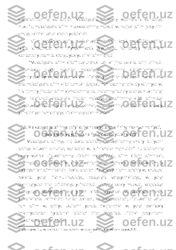 shartsharoitlarning   standartidir.   Maktabgacha   ta’limning   vaqtinchalik   standartiga
muvofiq,   maktabgacha   ta’lim   muassasalarining   maqsadi   va   natijasi   ta’lim   jarayonini
amalga oshirish uchun sharoit yaratishdir.
Ta’lim   standartlari   qat’iy,   moslashuvchan   bo’lishi   kerak   emas,   o’qituvchilar
ishida   ko’rsatmalar   rolini   o’ynashi   kerak.   Aks   holda,   har   qanday   ijodkorlikni
standartlar yordamida strangulyatsiya qilish ta’minlanadi.
“Maktabgacha   ta’lim   sifati”   tushunchasi   uch   xil   jihat   asosida   tahlil   qilinadi.
Umumdavlat   nuqtai   nazaridan   maktabgacha   ta’limning   sifati   jamiyatning
ijtimoiyiqtisodiy   sharoitlariga   mosligini   o’lchash   yo’li   bilan   aniqlanishi   mumkin.   Bu
erda maktabgacha ta’lim sifati turmush darajasi, mamlakatning iqtisodiy salohiyati va
h.k. ijtimoiy jihatdan ta’lim xizmatlarining ota-onalarning haqiqiy talabiga muvofiqligi
bilan   belgilanadi.   Pedagogik   jihatdan   maktabgacha   ta’limning   sifati   ta’limdagi
o’zgaruvchanlik   tamoyilini   amalga   oshirish,   o’qituvchining   bolalar   bilan   shaxsiy
yo’naltirilgan hamkorligiga o’tishni anglatishi mumkin.
1.2. Maktabgacha ta'limga qo'yiladigan davlat talablarining mazmun mohiyati,
asosiy soha va yo'nalishlariga oid adabiyotlar sharhi
Maktabgacha   ta’limga   oid   davlat   talablari,   o’qituvchilarning   amaliy   faoliyatini
tartibga   soluvchi   qonunlar,   standartlar   va   ko’nikmalar   majmuidir. 2
  Bu   talablarning
asosiy   vazifasi   o’quvchilarning   o’zlarini   rivojlantirish,   ta’lim   sifatini   ta’minlash,
shuningdek,   o’qituvchilar   va   o’rganuvchilar   uchun   ma’naviy,   ijtimoiy,   va   amaliy
tayyorgarlikni ta’minlashdir. Davlat talablari o’quv jarayonlarini tarkibiy va struktural
ravishda   yangi   fikr-mulohazalarga,   pedagogik   kengaytirishlarga,   va   yangi
texnologiyalar   bilan   to’ldirishga   yo’naltiradi.   Ularning   asosiy   maqsadi,   kelajakdagi
kutilayotgan   vaziyatlarga   eng   yuqori   sifatli   tayyorlash   va   talantlarni   barcha
yo’nalishlarda   oshirishdir.   Bundan   tashqari,   bu   davlat   talablari,   o’qituvchilar   uchun
ham   ta’lim   va   tarbiya   usullarini   yanada   rivojlantirish   va   yangi   texnikaviy
imkoniyatlardan   foydalanish   talablari   bilan   birgalikda   o’qitish   jarayonlarini
mustahkamlash bilan bog’liq. 
2
 Hasanboyeva O.U. va boshqalar. Oilada barkamol avlod tarbiyasi. T.: «Fan va texnologiya», 2020.
11 