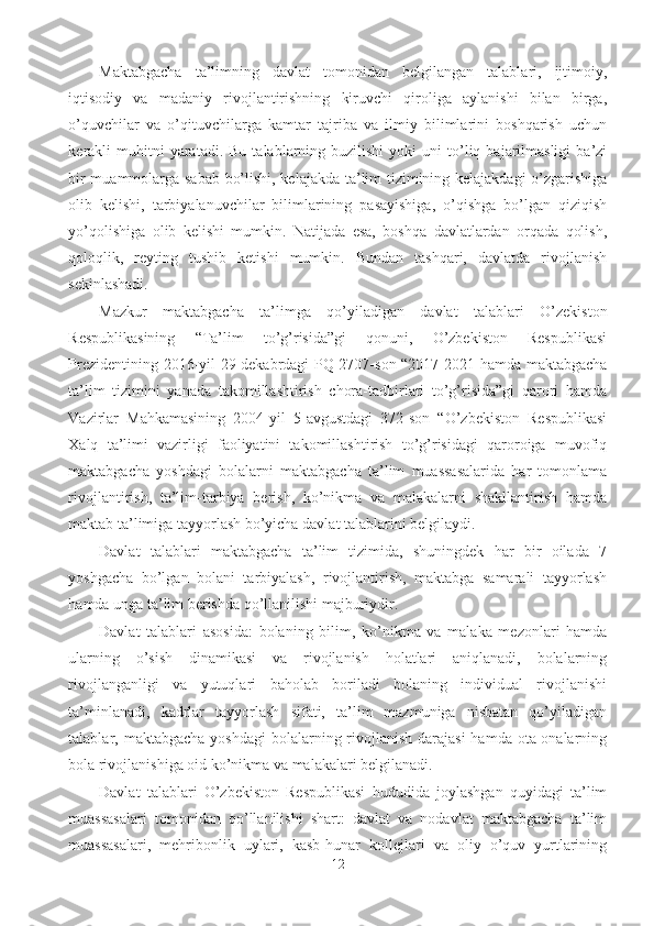 Maktabgacha   ta’limning   davlat   tomonidan   belgilangan   talablari,   ijtimoiy,
iqtisodiy   va   madaniy   rivojlantirishning   kiruvchi   qiroliga   aylanishi   bilan   birga,
o’quvchilar   va   o’qituvchilarga   kamtar   tajriba   va   ilmiy   bilimlarini   boshqarish   uchun
kerakli   muhitni  yaratadi.  Bu   talablarning  buzilishi   yoki   uni  to’liq  bajarilmasligi   ba’zi
bir muammolarga sabab bo’lishi, kelajakda ta’lim tizimining kelajakdagi  o’zgarishiga
olib   kelishi,   tarbiyalanuvchilar   bilimlarining   pasayishiga,   o’qishga   bo’lgan   qiziqish
yo’qolishiga   olib   kelishi   mumkin.   Natijada   esa,   boshqa   davlatlardan   orqada   qolish,
qoloqlik,   reyting   tushib   ketishi   mumkin.   Bundan   tashqari,   davlatda   rivojlanish
sekinlashadi. 
Mazkur   maktabgacha   ta’limga   qo’yiladigan   davlat   talablari   O’zekiston
Respublikasining   “Ta’lim   to’g’risida”gi   qonuni,   O’zbekiston   Respublikasi
Prezidentining 2016-yil 29-dekabrdagi PQ-2707-son “2017-2021-hamda maktabgacha
ta’lim   tizimini   yanada   takomillashtirish   chora-tadbirlari   to’g’risida”gi   qarori   hamda
Vazirlar   Mahkamasining   2004-yil   5-avgustdagi   372-son   “O’zbekiston   Respublikasi
Xalq   ta’limi   vazirligi   faoliyatini   takomillashtirish   to’g’risidagi   qaroroiga   muvofiq
maktabgacha   yoshdagi   bolalarni   maktabgacha   ta’lim   muassasalarida   har   tomonlama
rivojlantirish,   ta’lim-tarbiya   berish,   ko’nikma   va   malakalarni   shakllantirish   hamda
maktab ta’limiga tayyorlash bo’yicha davlat talablarini belgilaydi. 
Davlat   talablari   maktabgacha   ta’lim   tizimida,   shuningdek   har   bir   oilada   7
yoshgacha   bo’lgan   bolani   tarbiyalash,   rivojlantirish,   maktabga   samarali   tayyorlash
hamda unga ta’lim berishda qo’llanilishi majburiydir. 
Davlat   talablari   asosida:   bolaning   bilim,   ko’nikma   va   malaka   mezonlari   hamda
ularning   o’sish   dinamikasi   va   rivojlanish   holatlari   aniqlanadi,   bolalarning
rivojlanganligi   va   yutuqlari   baholab   boriladi   bolaning   individual   rivojlanishi
ta’minlanadi,   kadrlar   tayyorlash   sifati,   ta’lim   mazmuniga   nisbatan   qo’yiladigan
talablar, maktabgacha yoshdagi  bolalarning rivojlanish darajasi  hamda ota-onalarning
bola rivojlanishiga oid ko’nikma va malakalari belgilanadi. 
Davlat   talablari   O’zbekiston   Respublikasi   hududida   joylashgan   quyidagi   ta’lim
muassasalari   tomonidan   qo’llanilishi   shart:   davlat   va   nodavlat   maktabgacha   ta’lim
muassasalari,   mehribonlik   uylari,   kasb-hunar   kollejlari   va   oliy   o’quv   yurtlarining
12 