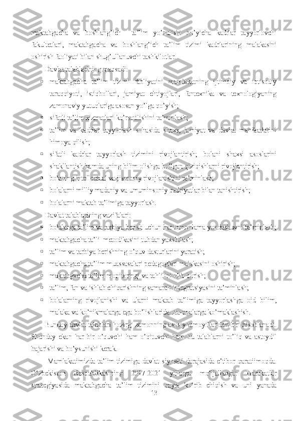 maktabgacha   va   boshlang’ich     ta’lim   yo’nalishi   bo’yicha   kadrlar   tayyorlovchi
fakultetlari,   maktabgacha   va   boshlang’ich   ta’lim   tizimi   kadrlarining   malakasini
oshirish faoliyati bilan shug’ullanuvchi tashkilotlar. 
D avlat talablarining maqsadi: 
 maktabgacha   ta’lim   tizimi   faoliyatini   mamlakatning   ijtimoiy   va   iqtisodiy
taraqqiyoti,   istiqbollari,   jamiyat   ehtiyojlari,   fantexnika   va   texnologiyaning
zamonaviy yutuqlariga asosan yo’lga qo’yish; 
 sifatli ta’lim xizmatlari ko’rsatilishini ta’minlash; 
 ta’lim   va   kadrlar   tayyorlash   sohasida   shaxs,   jamiyat   va   davlat   manfaatlarini
himoya qilish; 
 sifatli   kadrlar   tayyorlash   tizimini   rivojlantirish;   bolani   shaxsi   asoslarini
shakllantish hamda uning bilim olishga bo’lgan qiziqishlarni rivojlantirish; 
 bolaning intellectual va jismoniy rivojlanishini ta’minlash; 
 bolalarni milliy madaniy va umuminsoniy qadriyatlar bilan tanishtirish; 
 bolalarni maktab ta’limiga tayyorlash. 
D avlat talablarining vazifalari: 
 bolalarga ta’lim va tarbiya berish uchun har tomonlama yondashuvni ta’minlash;
 maktabgacha ta’li  metodikasini tubdan yaxshilash; 
 ta’lim va tarbiya berishning o’quv dasturlarini yaratish; 
 maktabgacha ta’lim muassasalari pedagoglari malakasini oshirish; 
 maktabgacha ta’lim monitoringi va tahlilini olib borish; 
 ta’lim, fan va ishlab chiqarishning samarali integratsiyasini ta’minlash;
 bolalarning   rivojlanishi   va   ularni   maktab   ta’limiga   tayyorlashga   oid   bilim,
malaka va ko’nikmalarga ega bo’lishlarida ota-onalarga ko’maklashish. 
Bunday davlat talablari hozirgi zamonning asosiy tamoyillaridan biri hisoblanadi.
Shunday   ekan   har   bir   o’quvchi   ham   o’qituvchi   ham   bu   talablarni   to’liq   va   astoydil
bajarishi va bo’ysunishi kerak.
  Mamlakatimizda   ta’lim  tizimiga  davlat  siyosati  darajasida   e’tibor   qaratiimoqda.
O‘zbekiston   Respublikasining   2017-2021   yillarga   mo‘ljallangan   Harakatlar
strategiyasida   maktabgacha   ta’lim   tizimini   qayta   ko‘rib   chiqish   va   uni   yanada
13 