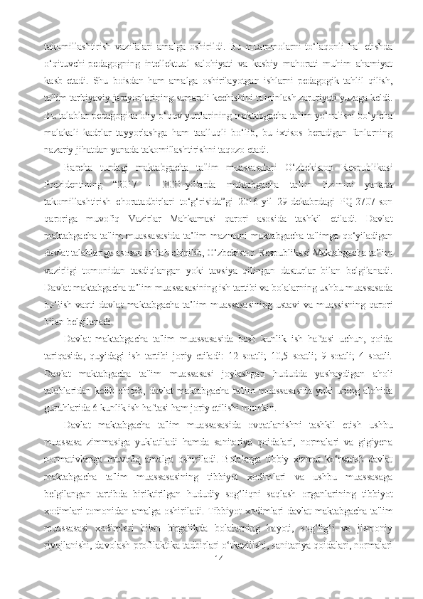 takomillashtirish   vazifalari   amalga   oshirildi.   Bu   muammolarni   to‘laqonli   hal   etishda
o‘qituvchi-pedagogning   intellektual   salohiyati   va   kasbiy   mahorati   muhim   ahamiyat
kasb   etadi.   Shu   boisdan   ham   amalga   oshirilayotgan   ishlarni   pedagogik   tahlil   qilish,
ta'lim-tarbiyaviy jarayonlarining samarali kechishini ta'minlash zaruriyati yuzaga keldi.
Bu talablar pedagogika oliy o‘quv yurtlarining maktabgacha ta'lim yo‘nalishi bo‘yicha
malakali   kadrlar   tayyorlashga   ham   taalluqli   bo‘lib,   bu   ixtisos   beradigan   fanlarning
nazariy jihatdan yanada takomillashtirishni taqozo etadi.
Barcha   turdagi   maktabgacha   ta'lim   muassasalari   O‘zbekiston   Respublikasi
Prezidentining   “2017   -   2021-yillarda   maktabgacha   ta'lim   tizimini   yanada
takomillashtirish   choratadbirlari   to‘g‘risida”gi   2016-yil   29-dekabrdagi   PQ-2707-son
qaroriga   muvofiq   Vazirlar   Mahkamasi   qarori   asosida   tashkil   etiladi.   Davlat
maktabgacha   ta'lim   muassasasida   ta’lim   mazmuni   maktabgacha   ta'limga   qo‘yiladigan
davlat talablariga asosan ishlab chiqilib, O‘zbekiston Respublikasi Maktabgacha ta’lim
vazirligi   tomonidan   tasdiqlangan   yoki   tavsiya   qilingan   dasturlar   bilan   belgilanadi.
Davlat maktabgacha ta’lim muassasasining ish tartibi va bolalarning ushbu muassasada
bo‘lish   vaqti   davlat   maktabgacha   ta’lim   muassasasining   ustavi   va   muassisning   qarori
bilan belgilanadi. 
Davlat   maktabgacha   ta'lim   muassasasida   besh   kunlik   ish   haftasi   uchun,   qoida
tariqasida,   quyidagi   ish   tartibi   joriy   etiladi:   12   soatli;   10,5   soatli;   9   soatli;   4   soatli.
Davlat   maktabgacha   ta'lim   muassasasi   joylashgan   hududda   yashaydigan   aholi
talablaridan  kelib  chiqib,  davlat   maktabgacha   ta'lim   muassasasida  yoki  uning  alohida
guruhlarida 6 kunlik ish haftasi ham joriy etilishi mumkin. 
Davlat   maktabgacha   ta'lim   muassasasida   ovqatlanishni   tashkil   etish   ushbu
muassasa   zimmasiga   yuklatiladi   hamda   sanitariya   qoidalari,   normalari   va   gigiyena
normativlariga   muvofiq   amalga   oshiriladi.   Bolalarga   tibbiy   xizmat   ko‘rsatish   davlat
maktabgacha   ta'lim   muassasasining   tibbiyot   xodimlari   va   ushbu   muassasaga
belgilangan   tartibda   biriktirilgan   hududiy   sog‘liqni   saqlash   organlarining   tibbiyot
xodimlari tomonidan amalga oshiriladi. Tibbiyot xodimlari davlat maktabgacha ta'lim
muassasasi   xodimlari   bilan   birgalikda   bolalarning   hayoti,   sog‘lig‘i   va   jismoniy
rivojlanishi, davolash-profilaktika tadbirlari o‘tkazilishi, sanitariya qoidalari, normalari
14 