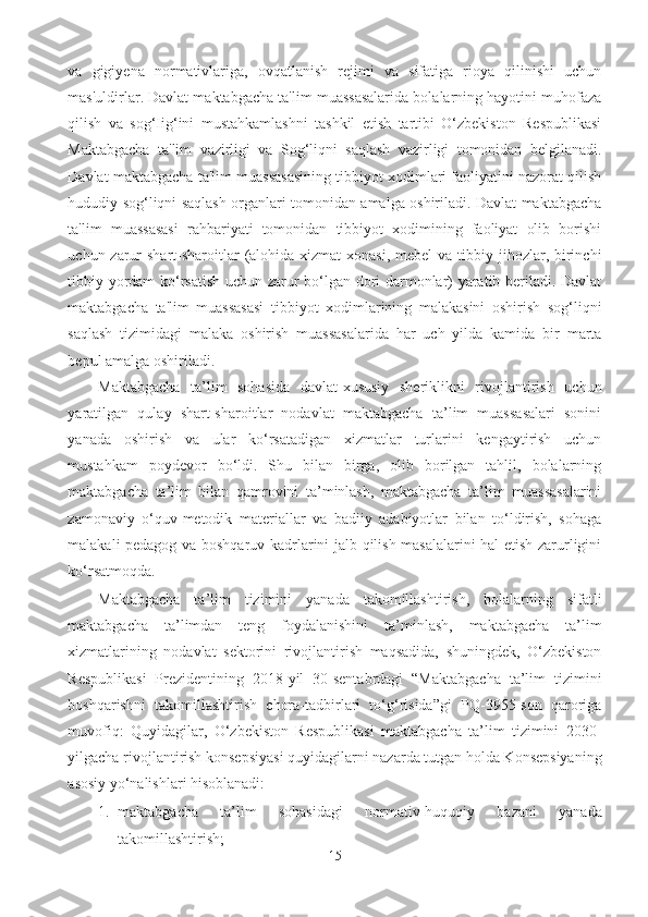 va   gigiyena   normativlariga,   ovqatlanish   rejimi   va   sifatiga   rioya   qilinishi   uchun
mas'uldirlar. Davlat maktabgacha ta'lim muassasalarida bolalarning hayotini muhofaza
qilish   va   sog‘Iig‘ini   mustahkamlashni   tashkil   etish   tartibi   O‘zbekiston   Respublikasi
Maktabgacha   ta'lim   vazirligi   va   Sog‘liqni   saqlash   vazirligi   tomonidan   belgilanadi.
Davlat maktabgacha ta'lim muassasasining tibbiyot xodimlari faoliyatini nazorat qilish
hududiy sog‘liqni saqlash organlari tomonidan amalga oshiriladi. Davlat maktabgacha
ta'lim   muassasasi   rahbariyati   tomonidan   tibbiyot   xodimining   faoliyat   olib   borishi
uchun zarur  shart-sharoitlar  (alohida xizmat  xonasi, mebel  va tibbiy jihozlar, birinchi
tibbiy yordam ko‘rsatish uchun zarur bo‘lgan dori-darmonlar) yaratib beriladi. Davlat
maktabgacha   ta'lim   muassasasi   tibbiyot   xodimlarining   malakasini   oshirish   sog‘liqni
saqlash   tizimidagi   malaka   oshirish   muassasalarida   har   uch   yilda   kamida   bir   marta
bepul amalga oshiriladi. 
Maktabgacha   ta’lim   sohasida   davlat-xususiy   sheriklikni   rivojlantirish   uchun
yaratilgan   qulay   shart-sharoitlar   nodavlat   maktabgacha   ta’lim   muassasalari   sonini
yanada   oshirish   va   ular   ko‘rsatadigan   xizmatlar   turlarini   kengaytirish   uchun
mustahkam   poydevor   bo‘ldi.   Shu   bilan   birga,   olib   borilgan   tahlil,   bolalarning
maktabgacha   ta’lim   bilan   qamrovini   ta’minlash,   maktabgacha   ta’lim   muassasalarini
zamonaviy   o‘quv-metodik   materiallar   va   badiiy   adabiyotlar   bilan   to‘ldirish,   sohaga
malakali pedagog va boshqaruv kadrlarini jalb qilish masalalarini hal etish zarurligini
ko‘rsatmoqda. 
Maktabgacha   ta’lim   tizimini   yanada   takomillashtirish,   bolalarning   sifatli
maktabgacha   ta’limdan   teng   foydalanishini   ta’minlash,   maktabgacha   ta’lim
xizmatlarining   nodavlat   sektorini   rivojlantirish   maqsadida,   shuningdek,   O‘zbekiston
Respublikasi   Prezidentining   2018-yil   30-sentabrdagi   “Maktabgacha   ta’lim   tizimini
boshqarishni   takomillashtirish   chora-tadbirlari   to‘g‘risida”gi   PQ-3955-son   qaroriga
muvofiq:   Quyidagilar,   O‘zbekiston   Respublikasi   maktabgacha   ta’lim   tizimini   2030-
yilgacha rivojlantirish konsepsiyasi quyidagilarni nazarda tutgan holda Konsepsiyaning
asosiy yo‘nalishlari hisoblanadi: 
1. maktabgacha   ta’lim   sohasidagi   normativ-huquqiy   bazani   yanada
takomillashtirish; 
15 