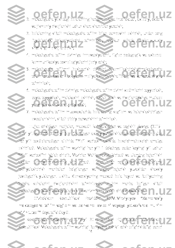 2. maktabgacha yoshdagi bolalarning har tomonlama intellektual, axloqiy, estetik
va jismoniy rivojlanishi uchun shart-sharoitlar yaratish;
3. bolalarning   sifatli   maktabgacha   ta’lim   bilan   qamrovini   oshirish,   undan   teng
foydalanish   imkoniyatlarini   ta’minlash,   mazkur   sohada   davlat-xususiy
sherikligini rivojlantirish; 
4. maktabgacha   ta’lim   tizimiga   innovatsiyalarni,   ilg‘or   pedagogik   va   axborot-
kommunikatsiya texnologiyalarini joriy etish; 
5. maktabgacha   ta’limni   boshqarish   tizimini   takomillashtirish,   maktabgacha
ta’lim   muassasalari   faoliyatini   moliyalashtirish   shaffofligi   va   samaradorligini
ta’minlash; 
6. maktabgacha ta’lim tizimiga maktabgacha ta’lim tizimi xodimlarini tayyorlash,
qayta tayyorlash, malakasini  oshirish, tanlab olish va rivojlantirishga mutlaqo
yangi yondashuvlarni joriy etish; 
7. maktabgacha   ta’lim   muassasalarida   bolalarning   sog‘lom   va   balanslashtirilgan
ovqatlanishini, sifatli tibbiy parvarishini ta’minlash.
Hujjat   erishilgan   natijalar,   maqsadli   ko‘rsatkichlar   va   tegishli   davrga   (2019–
2024-yil. va 2025–2030-yil.) mo‘ljallangan asosiy yo‘nalishlardan kelib chiqqan holda
har   yili   tasdiqlanadigan   alohida   “Yo‘l   xaritasi”   asosida   bosqichmabosqich   amalga
oshiriladi.   Maktabgacha   ta’lim   vazirligi   har   yili   1-dekabrga   qadar   keyingi   yil   uchun
“Yo‘l   xaritasi”ni   ishlab   chiqib,   Vazirlar   Mahkamasiga   kiritadi   va   ularning   bajarilishi
ustidan   doimiy   monitoring   olib   boradi.   Hujjat   bilan   rejalashtirilgan   tadbirlarni
moliyalashtirish   manbalari   belgilangan   va   ularni   bajarish   yuzasidan   shaxsiy
javobgarlik   yuklangan.   Ushbu   Konsepsiyaning   maqsadi   bola   hayoti   va   faoliyatining
barcha   sohalarini   rivojlantirishni   ta’minlovchi   muhim   manba   bo‘lgan   sifatli
maktabgacha ta’limdan foydalanish mexanizmlarini ishlab chiqishdan iborat. 
    O‘zbekiston   Respublikasi   Prezidenti   Sh.M.Mirziyoyev   “Zamonaviy
maktabgacha   ta’lim   sog‘lom   va   barkamol   avlodni   voyaga   yetkazishda   muhim
o‘rin tutadi”  deya ta’kidlaydi. 
Respublika   Prezidentining   2017-yil   30-sentabrdagi   PQ-3305-son   “O‘zbekiston
Respublikasi Maktabgacha ta’lim vazirligi faoliyatini tashkil etish to‘g‘risida”gi qarori
16 