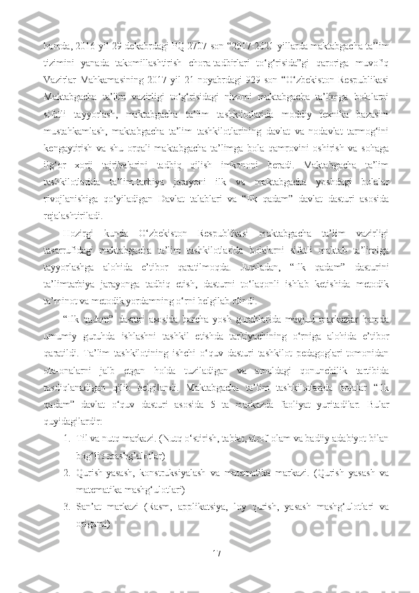 hamda, 2016-yil 29-dekabrdagi PQ-2707-son “2017-2021-yillarda maktabgacha ta’lim
tizimini   yanada   takomillashtirish   chora-tadbirlari   to‘g‘risida”gi   qaroriga   muvofiq
Vazirlar   Mahkamasining   2017-yil   21-noyabrdagi   929-son   “O‘zbekiston   Respublikasi
Maktabgacha   ta’lim   vazirligi   to‘g‘risidagi   nizomi   maktabgacha   ta’limga   bolalarni
sifatli   tayyorlash,   maktabgacha   ta’lim   tashkilotlarida   moddiy   texnika   bazasini
mustahkamlash,   maktabgacha   ta’lim   tashkilotlarining   davlat   va   nodavlat   tarmog‘ini
kengaytirish   va   shu   orqali   maktabgacha   ta’limga   bola   qamrovini   oshirish   va   sohaga
ilg‘or   xorij   tajribalarini   tadbiq   qilish   imkononi   beradi.   Maktabgacha   ta’lim
tashkilotlarida   ta’lim-tarbiya   jarayoni   ilk   va   maktabgacha   yoshdagi   bolalar
rivojlanishiga   qo‘yiladigan   Davlat   talablari   va   “Ilk   qadam”   davlat   dasturi   asosida
rejalashtiriladi. 
Hozirgi   kunda   O‘zbekiston   Respublikasi   maktabgacha   ta’lim   vazirligi
tasarrufidagi   maktabgacha   ta’lim   tashkilotlarida   bolalarni   sifatli   maktab   ta’limiga
tayyorlashga   alohida   e’tibor   qaratilmoqda.   Jumladan,   “ Ilk   qadam”   dasturini
ta’limtarbiya   jarayonga   tadbiq   etish,   dasturni   to‘laqonli   ishlab   ketishida   metodik
ta’minot va metodik yordamning o‘rni belgilab olindi.  
“Ilk   qadam”   dasturi   asosida   barcha   yosh   guruhlarida   mavjud   markazlar   hamda
umumiy   guruhda   ishlashni   tashkil   etishda   tarbiyachining   o‘rniga   alohida   e’tibor
qaratildi.   Ta’lim   tashkilotining   ishchi   o‘quv   dasturi   tashkilot   pedagoglari   tomonidan
ota-onalarni   jalb   etgan   holda   tuziladigan   va   amaldagi   qonunchilik   tartibida
tasdiqlanadigan   qilib   belgilandi.   Maktabgacha   ta’lim   tashkilotlarida   bolalar   “Ilk
qadam”   davlat   o‘quv   dasturi   asosida   5   ta   markazda   faoliyat   yuritadilar.   Bular
quyidagilardir: 
1. Til va nutq markazi. (Nutq o‘stirish, tabiat, atrof-olam va badiiy adabiyot bilan
bog‘liq mashg’ulotlar) 
2. Qurish-yasash,   konstruksiyalash   va   matematika   markazi.   (Qurish   yasash   va
matematika mashg‘ulotlari) 
3. San’at   markazi   (Rasm,   applikatsiya,   loy   qurish,   yasash   mashg‘ulotlari   va
origami) 
17 