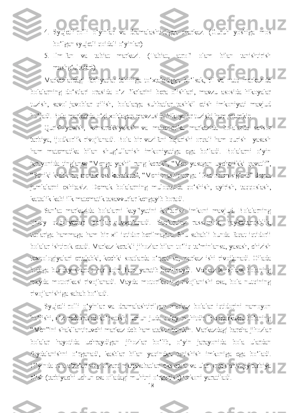 4. Syujetli-rolli   o‘yinlar   va   dramalashtirilgan   markaz.   (Guruh   yoshiga   mos
bo‘lgan syujetli qoidali o‘yinlar) 
5. Ilm-fan   va   tabiat   markazi.   (Tabiat,   atrofi   olam   bilan   tanishtirish
mashg‘ulotlari) 
Markazlardagi   faoliyatlar   tahliliga   to‘xtaladigan   bo‘lsak,   til   va   nutq   markazida
bolalarning   do‘stlari   orasida   o‘z   fikrlarini   bera   olishlari,   mavzu   asosida   hikoyalar
tuzish,   savol-javoblar   qilish,   bolalarga   suhbatlar   tashkil   etish   imkoniyati   mavjud
bo‘ladi. Bola markazda o‘zi xohlagan mavzusida hikoyalar tuzishi ham mumkin. 
Qurish-yasash,   konstruksiyalash   va   matematika   markazida   bolalarda   sensor
tarbiya,   ijodkorlik   rivojlanadi.   Bola   bir   vazifani   bajarishi   orqali   ham   qurish   –yasash
ham   matematika   bilan   shug‘ullanish   imkoniyatiga   ega   bo‘ladi.   Bolalarni   o‘yin
jarayonida   tinglansa   “Menga   yashil   rang   kerak”,   “Men   yasagan   uycha   ikki   qavatli”,
“Seniki kichkina, meniki esa kattakon”, “Meni mashinamga 10 ta odam sig‘adi” degan
jumlalarni   eshitasiz.   Demak   bolalarning   muloqatida   qo‘shish,   ayirish,   taqqoslash,
kattalik kabi ilk matematik tasavvurlar kengayib boradi. 
San’at   markazida   bolalarni   kayfiyatini   ko‘tarish   imkoni   mavjud.   Bolalarning
ijodiy   qobiliyatlari   qo‘llab-quvvatlanadi.   San’atning   rassomlik,   haykaltaroshlik,
turlariga   hammaga   ham   bir   xil   iqtidor   berilmagan.   Shu   sababli   bunda   faqat   iqtidorli
bolalar ishtirok etadi. Markaz kerakli jihozlar bilan to‘liq ta’minlansa, yasash, chizish
texnologiyalari   ertalabki,   kechki   soatlarda   o‘rgatilsa,   markaz   ishi   rivojlanadi.   Oilada
bolaga   bunday   sharoit   har   doim   ham   yaratib   berilmaydi.   Markazda   ishlasa   bolaning
mayda   motorikasi   rivojlanadi.   Mayda   motorikaning   rivojlanishi   esa,   bola   nutqining
rivojlanishiga sabab bo‘ladi. 
Syujetli-rolli   o‘yinlar   va   dramalashtirilgan   markaz   bolalar   iqtidorini   namoyon
bo‘lishi, o‘z mahoratini ko‘rsatishi  uchun juda qulay muhitdir. Bu markazni bolaning
“Men”ini shakllantiruvchi markaz deb ham atash mumkin. Markazdagi barcha jihozlar
bolalar   hayotida   uchraydigan   jihozlar   bo‘lib,   o‘yin   jarayonida   bola   ulardan
foydalanishni   o‘rganadi,   kasblar   bilan   yaqindan   tanishish   imkoniga   ega   bo‘ladi.
O‘yinda oila a’zolarining o‘zaro munosabatlari aks etadi va ular orqali ahloqiy tarbiya
olish (tarbiyachi uchun esa oiladagi muhitni o‘rganish) imkoni yaratiladi. 
18 