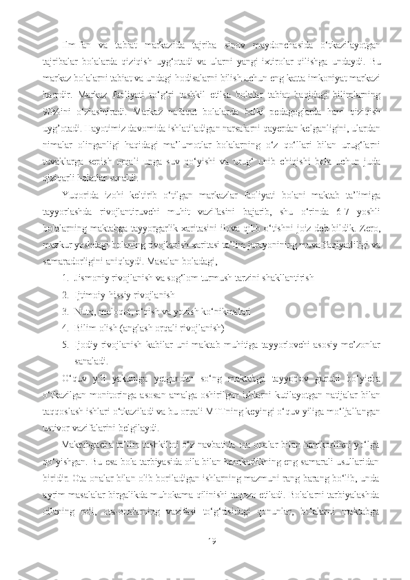 Ilm-fan   va   tabiat   markazida   tajriba   sinov   maydonchasida   o‘tkazilayotgan
tajribalar   bolalarda   qiziqish   uyg‘otadi   va   ularni   yangi   ixtirolar   qilishga   undaydi.   Bu
markaz bolalarni tabiat va undagi hodisalarni bilish uchun eng katta imkoniyat markazi
hamdir.   Markaz   faoliyati   to‘g‘ri   tashkil   etilsa   bolalar   tabiat   haqidagi   bilimlarning
90%ini   o‘zlashtiradi.   Markaz   nafaqat   bolalarda   balki   pedagoglarda   ham   qiziqish
uyg’otadi. Hayotimiz davomida ishlatiladigan narsalarni qayerdan kelganligini, ulardan
nimalar   olinganligi   haqidagi   ma’lumotlar   bolalarning   o‘z   qo‘llari   bilan   urug‘larni
tuvaklarga   sepish   orqali   unga   suv   qo‘yishi   va   urug‘   unib   chiqishi   bola   uchun   juda
qiziqarli holatlar sanaldi. 
Yuqorida   izohi   keltirib   o‘tilgan   markazlar   faoliyati   bolani   maktab   ta’limiga
tayyorlashda   rivojlantiruvchi   muhit   vazifasini   bajarib,   shu   o‘rinda   6-7   yoshli
bolalarning maktabga tayyorgarlik xaritasini  ilova qilib o‘tishni  joiz deb bildik. Zero,
mazkur yoshdagi bolaning rivojlanish xaritasi ta’lim jarayonining muvaffaqiyatliligi va
samaradorligini aniqlaydi.  Masalan boladagi, 
1. Jismoniy rivojlanish va sog‘lom turmush tarzini shakllantirish 
2. Ijtimoiy-hissiy rivojlanish 
3. Nutq, muloqot, o‘qish va yozish ko‘nikmalari 
4. Bilim olish (anglash orqali rivojlanish) 
5. Ijodiy   rivojlanish   kabilar   uni   maktab   muhitiga   tayyorlovchi   asosiy   me’zonlar
sanaladi. 
O‘quv   yili   yakuniga   yetgandan   so‘ng   maktabga   tayyorlov   guruhi   bo‘yicha
o‘tkazilgan  monitoringa asosan  amalga  oshirilgan ishlarni  kutilayotgan  natijalar  bilan
taqqoslash ishlari o‘tkaziladi va bu orqali MTTning keyingi o‘quv yiliga mo‘ljallangan
ustivor vazifalarini belgilaydi. 
Maktabgacha   ta’lim  tashkiloti  o‘z navbatida  ota-onalar  bilan  hamkorlikni   yo‘lga
qo‘yishgan. Bu esa bola tarbiyasida oila bilan hamkorlikning eng samarali usullaridan
biridir. Ota-onalar bilan olib boriladigan ishlarning mazmuni rang-barang bo‘lib, unda
ayrim masalalar birgalikda muhokama qilinishi taqozo etiladi. Bolalarni tarbiyalashda
oilaning   roli,   ota-onalarning   vazifasi   to‘g‘risidagi   qonunlar,   bolalarni   maktabga
19 