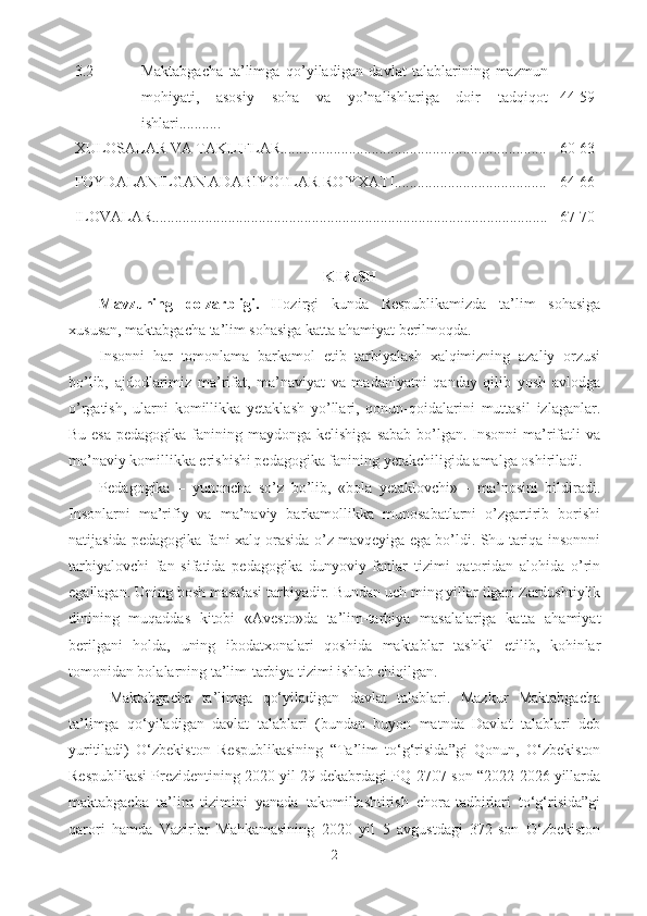 3.2 Maktabgacha   ta’limga   qo’yiladigan   davlat   talablarining   mazmun
mohiyati,   asosiy   soha   va   yo’nalishlariga   doir   tadqiqot
ishlari........... 44-59
XULOSALAR VA TAKLIFLAR...................................................................... 60-63
FOYDALANILGAN ADABIYOTLAR RO ' YXATI........................................
ILOVALAR........................................................................................................ 64-66
67-70
KIRISH
Mavzuning   dolzarbligi.   Hozirgi   kunda   Respublikamizda   ta’lim   sohasiga
xususan, maktabgacha ta’lim sohasiga katta ahamiyat berilmoqda.
Insonni   har   tomonlama   barkamol   etib   tarbiyalash   xalqimizning   azaliy   orzusi
bo’lib,   ajdodlarimiz   ma’rifat,   ma’naviyat   va   madaniyatni   qanday   qilib   yosh   avlodga
o’rgatish,   ularni   komillikka   yetaklash   yo’llari,   qonun-qoidalarini   muttasil   izlaganlar.
Bu esa  pedagogika fanining maydonga kelishiga  sabab  bo’lgan. Insonni  ma’rifatli  va
ma’naviy komillikka erishishi pedagogika fanining yetakchiligida amalga oshiriladi. 
Pedagogika   –   yunoncha   so’z   bo’lib,   «bola   yetaklovchi»   -   ma’nosini   bildiradi.
Insonlarni   ma’rifiy   va   ma’naviy   barkamollikka   munosabatlarni   o’zgartirib   borishi
natijasida pedagogika fani xalq orasida o’z mavqeyiga ega bo’ldi. Shu tariqa insonnni
tarbiyalovchi   fan   sifatida   pedagogika   dunyoviy   fanlar   tizimi   qatoridan   alohida   o’rin
egallagan. Uning bosh masalasi tarbiyadir. Bundan uch ming yillar ilgari Zardushtiylik
dinining   muqaddas   kitobi   «Avesto»da   ta’lim-tarbiya   masalalariga   katta   ahamiyat
berilgani   holda,   uning   ibodatxonalari   qoshida   maktablar   tashkil   etilib,   kohinlar
tomonidan bolalarning ta’lim-tarbiya tizimi ishlab chiqilgan.          
  Maktabgacha   ta’limga   qo‘yiladigan   davlat   talablari.   Mazkur   Maktabgacha
ta’limga   qo‘yiladigan   davlat   talablari   (bundan   buyon   matnda   Davlat   talablari   deb
yuritiladi)   O‘zbekiston   Respublikasining   “Ta’lim   to‘g‘risida”gi   Qonun,   O‘zbekiston
Respublikasi Prezidentining 2020 yil 29 dekabrdagi PQ-2707-son “2022-2026 yillarda
maktabgacha   ta’lim   tizimini   yanada   takomillashtirish   chora-tadbirlari   to‘g‘risida”gi
qarori   hamda   Vazirlar   Mahkamasining   2020   yil   5   avgustdagi   372-son   O‘zbekiston
2 