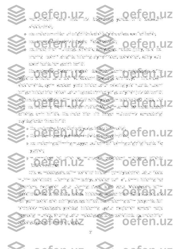 o ma’lumotlarni   berish   orqali   o‘z   farzandining   yanada   to‘liq   tasavvurini
shakllantirish; 
o ota-onalar tomonidan uni to‘g‘ri idrok etish bo‘yicha anketa savollari berish; 
o ota- onaning faoliyatimiz bo‘yicha   fikrlari eshitildi; 
o ota-onalar   bilan   muloqotga   kirishdik,   tarbiyachiga   nafaqat   ijobiy,   balki   ota-
onaning     tashrifi   chog‘ida   bolaning   qiyinchiliklari,   tashvishlari,   salbiy   xulq-
atvori haqida ham gapirib berildi. 
Ota-onalarning   fikrlarini   tinglash   davomida   ularning   maktabgacha   ta’lim
tashkiloti rahbarlari uchun taklif va istaklarini mavjudligi ko‘rindi, ya’ni bola shaxsini
shakllanishida,   ayrim   xarakteri   yopiq   bolalar   uchun   psixolog   yoki   nutqida   nuqsoni
bo‘lgan bolalar bilan ishlash uchun logoped o‘rinlari yo‘lga qo‘yilishi joiz deb topildi.
Bu borada maktabgacha ta’lim tashkiloti rahbariyatiga ham takliflar berib o‘tdik, ular
ham   ota-onalarning   fikrini   maqullab   o‘tdilar.   Va   bu   muammo   tez   orada   bartaraf
etilishiga   amin   bo‘ldik.   Ota-onalar   bilan   olib   borgan   muloqotimiz   samaradorligi
quyidagilardan iborat bo‘ldi: 
o Ota-onalarning farzandlari tarbiyasiga befarq bo‘lmasligi; 
o Ota-onalarning tarbiyachi bilan individual aloqaga intilishi; 
o ota-onalarning ta'limning muayyan usullarini qo‘llashning to‘g‘riligi haqida fikr
yuritish; 
o muammolarni   hal   qilish   va   munozarali   masalalarni   muhokama   qilishda
faollikni oshirish. 
Oila   va   maktabgacha   ta'lim   tashkiloti   bolalarni   ijtimoiylashtirish   uchun   ikkita
muhim   tashkilotdir.   Ularning   ta'lim-tarbiya   shakllari   turli   xil,   ammo   bolaning   har
tomonlama   rivojlanishi   uchun   ularning   o‘zaro   ta'siri   zarur.   Maktabgacha   ta'lim
tashkilotida   bola   ta'lim   oladi,   boshqa   bolalar   va   kattalar   bilan   muloqot   qilish,   o‘z
faoliyatini tashkil etish qobiliyatiga ega bo‘ladi. Ota-onalarning ta'lim jarayonida faol
ishtirokisiz   maktabgacha   yoshdagi   bolalarning   uyg‘un   rivojlanishi   samarali   natija
bermasligi   mumkin.   Shuning   uchun   maktabgacha   ta'lim   tashkilotida   ota-onalar   bilan
ishlashga katta e'tibor berilishi kerak.
21 