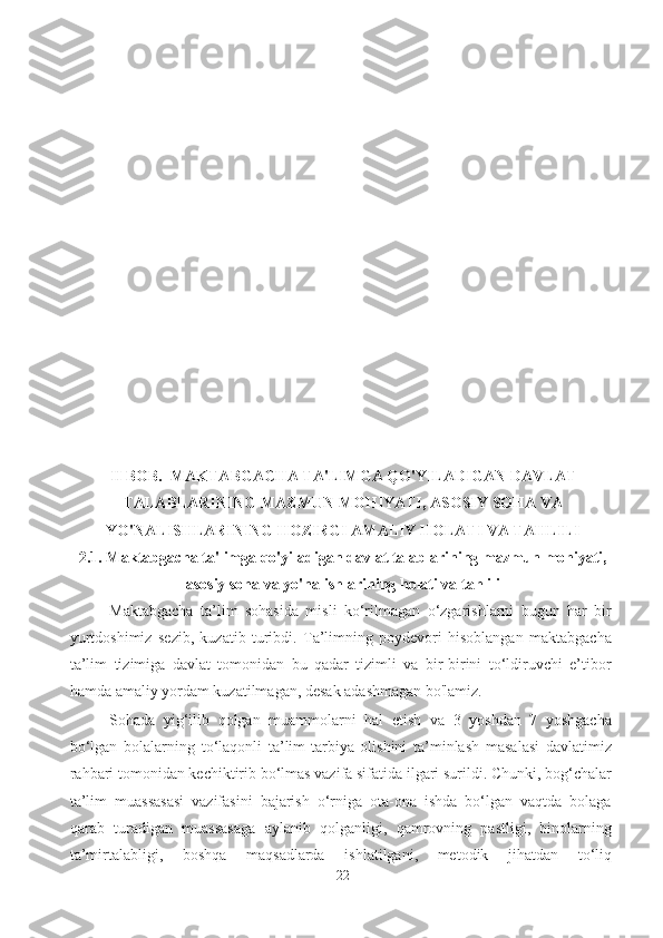 II BOB.  MAKTABGACHA TA'LIMGA QO'YILADIGAN DAVLAT
TALABLARINING MAZMUN MOHIYATI, ASOSIY SOHA VA
YO'NALISHLARINING HOZIRGI AMALIY HOLATI VA TAHLILI
2.1. Maktabgacha ta'limga qo'yiladigan davlat talablarining mazmun mohiyati,
asosiy soha va yo'nalishlarining holati va tahlili
Maktabgacha   ta’lim   sohasida   misli   ko‘rilmagan   o‘zgarishlarni   bugun   har   bir
yurtdoshimiz   sezib,   kuzatib   turibdi.   Ta’limning   poydevori   hisoblangan   maktabgacha
ta’lim   tizimiga   davlat   tomonidan   bu   qadar   tizimli   va   bir-birini   to‘ldiruvchi   e’tibor
hamda amaliy yordam kuzatilmagan, desak adashmagan bo'lamiz. 
Sohada   yig‘ilib   qolgan   muammolarni   hal   etish   va   3   yoshdan   7   yoshgacha
bo‘lgan   bolalarning   to‘laqonli   ta’lim-tarbiya   olishini   ta’minlash   masalasi   davlatimiz
rahbari tomonidan kechiktirib bo‘lmas vazifa sifatida ilgari surildi. Chunki, bog‘chalar
ta’lim   muassasasi   vazifasini   bajarish   o‘rniga   ota-ona   ishda   bo‘lgan   vaqtda   bolaga
qarab   turadigan   muassasaga   aylanib   qolganligi,   qamrovning   pastligi,   binolarning
ta’mirtalabligi,   boshqa   maqsadlarda   ishlatilgani,   metodik   jihatdan   to‘liq
22 