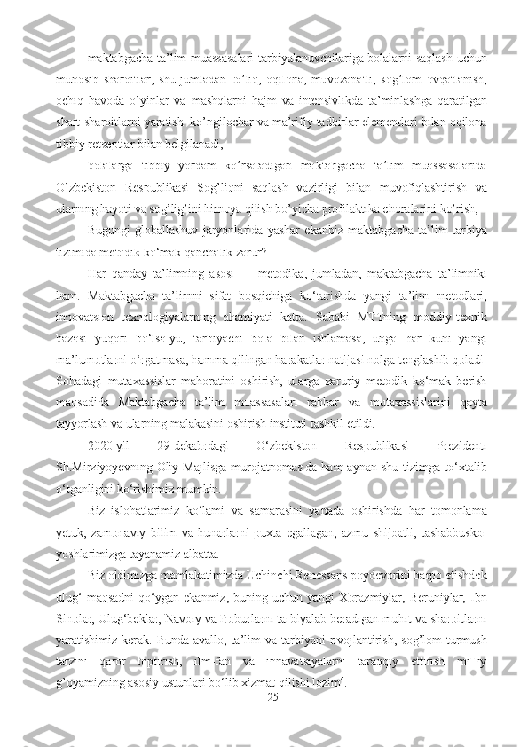 - maktabgacha ta’lim muassasalari  tarbiyalanuvchilariga bolalarni saqlash uchun
munosib   sharoitlar,   shu   jumladan   to’liq,   oqilona,   muvozanatli,   sog’lom   ovqatlanish,
ochiq   havoda   o’yinlar   va   mashqlarni   hajm   va   intensivlikda   ta’minlashga   qaratilgan
shart-sharoitlarni yaratish. ko’ngilochar va ma’rifiy tadbirlar elementlari bilan oqilona
tibbiy retseptlar bilan belgilanadi, 
- bolalarga   tibbiy   yordam   ko’rsatadigan   maktabgacha   ta’lim   muassasalarida
O’zbekiston   Respublikasi   Sog’liqni   saqlash   vazirligi   bilan   muvofiqlashtirish   va
ularning hayoti va sog’lig’ini himoya qilish bo’yicha profilaktika choralarini ko’rish, 
Bugungi   globallashuv   jaryonlarida   yashar   ekanbiz   maktabgacha   ta’lim   tarbiya
tizimida metodik ko‘mak qanchalik zarur? 
Har   qanday   ta’limning   asosi   —   metodika,   jumladan,   maktabgacha   ta’limniki
ham.   Maktabgacha   ta’limni   sifat   bosqichiga   ko‘tarishda   yangi   ta’lim   metodlari,
innovatsion   texnologiyalarning   ahamiyati   katta.   Sababi   MTTning   moddiy-texnik
bazasi   yuqori   bo‘lsa-yu,   tarbiyachi   bola   bilan   ishlamasa,   unga   har   kuni   yangi
ma’lumotlarni o‘rgatmasa, hamma qilingan harakatlar natijasi nolga tenglashib qoladi.
Sohadagi   mutaxassislar   mahoratini   oshirish,   ularga   zaruriy   metodik   ko‘mak   berish
maqsadida   Maktabgacha   ta’lim   muassasalari   rahbar   va   mutaxassislarini   qayta
tayyorlash va ularning malakasini oshirish instituti tashkil etildi.
2020-yil   29-dekabrdagi   O‘zbekiston   Respublikasi   Prezidenti
Sh.Mirziyoyevning  Oliy  Majlisga   murojatnomasida   ham  aynan  shu   tizimga  to‘xtalib
o‘tganligini ko‘rishimiz mumkin. 
Biz   islohatlarimiz   ko‘lami   va   samarasini   yanada   oshirishda   har   tomonlama
yetuk,   zamonaviy   bilim   va   hunarlarni   puxta   egallagan,   azmu   shijoatli,   tashabbuskor
yoshlarimizga tayanamiz albatta. 
Biz oldimizga mamlakatimizda Uchinchi Renessans poydevorini barpo etishdek
ulug‘   maqsadni   qo‘ygan  ekanmiz,   buning  uchun   yangi   Xorazmiylar,   Beruniylar,   Ibn
Sinolar, Ulug‘beklar, Navoiy va Boburlarni tarbiyalab beradigan muhit va sharoitlarni
yaratishimiz kerak. Bunda avallo,  ta’lim  va tarbiyani  rivojlantirish, sog’lom  turmush
tarzini   qaror   toptirish,   ilm-fan   va   innavatsiyalarni   taraqqiy   ettirish   milliy
g’oyamizning asosiy ustunlari bo‘lib xizmat qilishi lozim 4
. 
25 