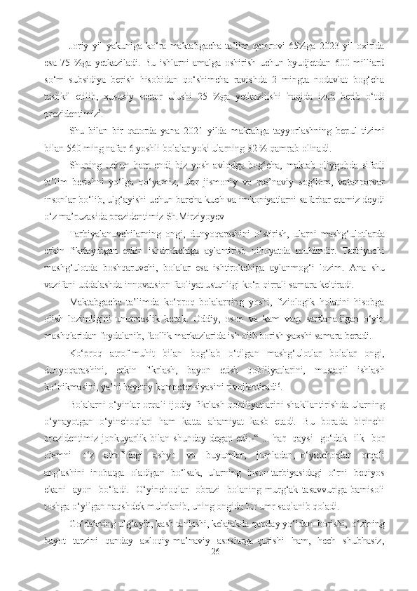 Joriy   yil   yakuniga   ko‘ra   maktabgacha   ta’lim   qamrovi   65%ga   2023   yil   oxirida
esa   75   %ga   yetkaziladi.   Bu   ishlarni   amalga   oshirish   uchun   byudjetdan   600   milliard
so‘m   subsidiya   berish   hisobidan   qo‘shimcha   ravishda   2   mingta   nodavlat   bog‘cha
tashkil   etilib,   xususiy   sector   ulushi   25   %ga   yetkazilishi   haqida   izoh   berib   o‘tdi
prezidentimiz 5
.  
Shu   bilan   bir   qatorda   yana   2021   yilda   maktabga   tayyorlashning   bepul   tizimi
bilan 560 ming nafar 6 yoshli bolalar yoki ularning 82 % qamrab olinadi.
Shuning   uchun   ham   endi   biz   yosh   avlodga   bog‘cha,   maktab   oliygohda   sifatli
ta’lim   berishni   yo‘lga   qo‘yamiz,   ular   jismoniy   va   ma’naviy   sog‘lom,   vatanparvar
insonlar bo‘lib, ulg‘ayishi uchun barcha kuch va imkoniyatlarni safarbar etamiz deydi
o‘z ma’ruzasida prezidentimiz Sh.Mirziyoyev   
Tarbiyalanuvchilarning   ongi,   dunyoqarashini   o‘stirish,   ularni   mashg‘ulotlarda
erkin   fikrlaydigan   erkin   ishtirokchiga   aylantirish   nihoyatda   muhimdir.   Tarbiyachi
mashg‘ulotda   boshqaruvchi,   bolalar   esa   ishtirokchiga   aylanmog‘i   lozim.   Ana   shu
vazifani uddalashda innovatsion faoliyat ustunligi ko‘p qirrali samara keltiradi.     
Maktabgacha   ta’limda   ko‘proq   bolalarning   yoshi,   fiziologik   holatini   hisobga
olish   lozimligini   unutmaslik   kerak.   Oddiy,   oson   va   kam   vaqt   sarflanadigan   o‘yin
mashqlaridan foydalanib, faollik markazlarida ish olib borish yaxshi samara beradi.
Ko‘proq   atrof-muhit   bilan   bog‘lab   o‘tilgan   mashg‘ulotlar   bolalar   ongi,
dunyoqarashini,   erkin   fikrlash,   bayon   etish   qobiliyatlarini,   mustaqil   ishlash
ko‘nikmasini, ya’ni hayotiy kompetensiyasini rivojlantiradi 6
. 
Bolalarni o‘yinlar orqali ijodiy fikrlash qobiliyatlarini shakllantirishda ularning
o‘ynayotgan   o‘yinchoqlari   ham   katta   ahamiyat   kasb   etadi.   Bu   borada   birinchi
prezidentimiz  jonkuyarlik bilan  shunday  degan  edi:-“  ... har    qaysi     go‘dak   ilk   bor
olamni     o‘z     atrofidagi     ashyo     va     buyumlar,     jumladan,   o‘yinchoqlar     orqali
anglashini   inobatga   oladigan   bo‘lsak,   ularning   inson tarbiyasidagi   o‘rni   beqiyos
ekani     ayon     bo‘ladi.     O‘yinchoqlar     obrazi     bolaning   murg‘ak   tasavvuriga   bamisoli
toshga o‘yilgan naqshdek muhrlanib, uning ongida bir umr saqlanib qoladi.
Go‘dakning ulg‘ayib, kasb tanlashi, kelajakda qanday yo‘ldan  borishi,  o‘zining
hayot     tarzini     qanday    axloqiy-ma’naviy    asoslarga  qurishi    ham,    hech     shubhasiz,
26 