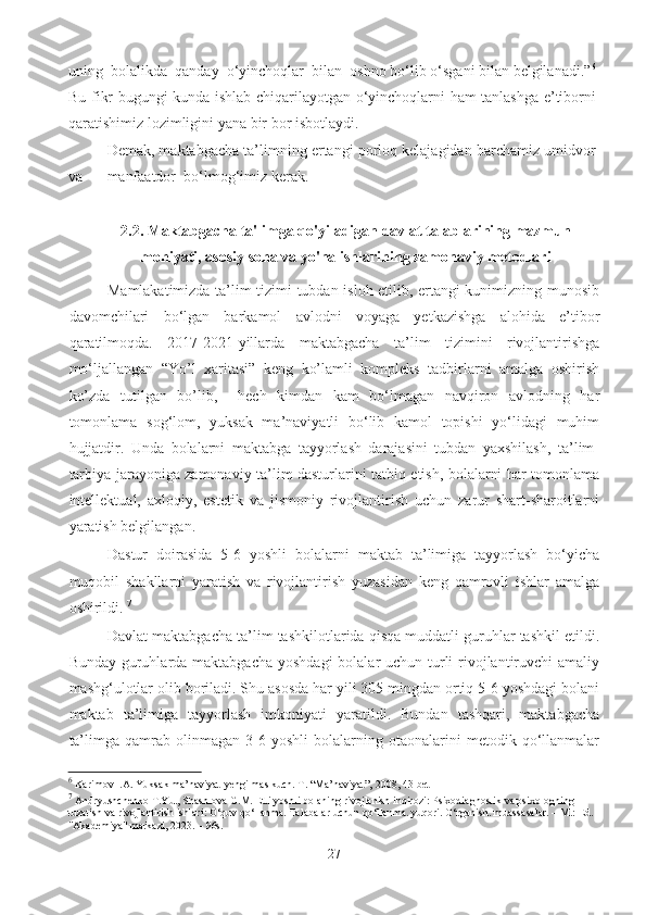 uning  bolalikda  qanday  o‘yinchoqlar  bilan  oshno bo‘lib o‘sgani bilan belgilanadi.” 6
Bu fikr bugungi kunda ishlab chiqarilayotgan o‘yinchoqlarni ham tanlashga e’tiborni
qaratishimiz lozimligini yana bir bor isbotlaydi. 
Demak, maktabgacha ta’limning ertangi porloq kelajagidan barchamiz umidvor
va  manfaatdor  bo‘lmog‘imiz kerak. 
2.2. Maktabgacha ta'limga qo'yiladigan davlat talablarining mazmun
mohiyati, asosiy soha va yo'nalishlarining zamonaviy metodlari
Mamlakatimizda ta’lim tizimi tubdan isloh etilib, ertangi kunimizning munosib
davomchilari   bo‘lgan   barkamol   avlodni   voyaga   yetkazishga   alohida   e’tibor
qaratilmoqda.   2017-2021-yillarda   maktabgacha   ta’lim   tizimini   rivojlantirishga
mo‘ljallangan   “Yo’l   xaritasi”   keng   ko’lamli   kompleks   tadbirlarni   amalga   oshirish
ko’zda   tutilgan   bo’lib,     hech   kimdan   kam   bo‘lmagan   navqiron   avlodning   har
tomonlama   sog‘lom,   yuksak   ma’naviyatli   bo‘lib   kamol   topishi   yo‘lidagi   muhim
hujjatdir.   Unda   bolalarni   maktabga   tayyorlash   darajasini   tubdan   yaxshilash,   ta’lim-
tarbiya jarayoniga zamonaviy ta’lim dasturlarini tatbiq etish, bolalarni har tomonlama
intellektual,   axloqiy,   estetik   va   jismoniy   rivojlantirish   uchun   zarur   shart-sharoitlarni
yaratish belgilangan.  
Dastur   doirasida   5-6   yoshli   bolalarni   maktab   ta’limiga   tayyorlash   bo‘yicha
muqobil   shakllarni   yaratish   va   rivojlantirish   yuzasidan   keng   qamrovli   ishlar   amalga
oshirildi.  7
 
Davlat maktabgacha ta’lim tashkilotlarida qisqa muddatli guruhlar tashkil etildi.
Bunday guruhlarda maktabgacha yoshdagi  bolalar uchun turli  rivojlantiruvchi amaliy
mashg‘ulotlar olib boriladi. Shu asosda har yili 305 mingdan ortiq 5-6 yoshdagi bolani
maktab   ta’limiga   tayyorlash   imkoniyati   yaratildi.   Bundan   tashqari,   maktabgacha
ta’limga   qamrab  olinmagan   3-6   yoshli   bolalarning   otaonalarini   metodik   qo‘llanmalar
6
 Karimov I.A. Yuksak ma’naviyat-yengilmas kuch. T. “Ma’naviyat”, 2008, 43-bet 
7
 Andryushchenko T.Yu., Shashlova G.M. Etti yoshli bolaning rivojlanish inqirozi: Psixodiagnostik va psixologning 
tuzatish va rivojlantirish ishlari: O‘quv qo‘llanma. Talabalar uchun qo‘llanma. yuqori. O‘rganish. muassasalar. – M.: Ed. 
"Akademiya" markazi, 2023. – 96s. 
27 