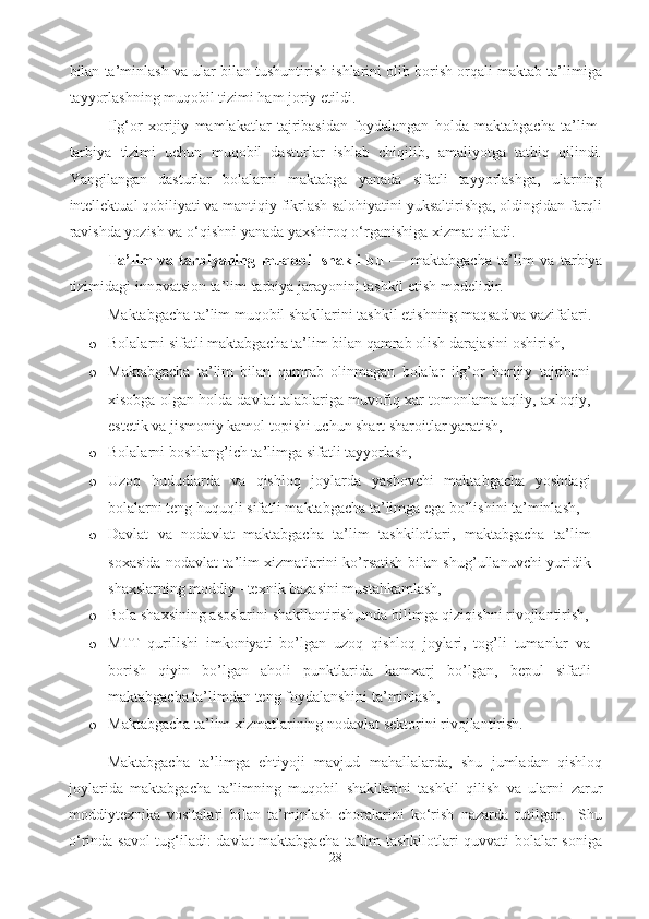 bilan ta’minlash va ular bilan tushuntirish ishlarini olib borish orqali maktab ta’limiga
tayyorlashning muqobil tizimi ham joriy etildi.
Ilg‘or   xorijiy   mamlakatlar   tajribasidan   foydalangan   holda   maktabgacha   ta’lim-
tarbiya   tizimi   uchun   muqobil   dasturlar   ishlab   chiqilib,   amaliyotga   tatbiq   qilindi.
Yangilangan   dasturlar   bolalarni   maktabga   yanada   sifatli   tayyorlashga,   ularning
intellektual qobiliyati va mantiqiy fikrlash salohiyatini yuksaltirishga, oldingidan farqli
ravishda yozish va o‘qishni yanada yaxshiroq o‘rganishiga xizmat qiladi.  
Ta’lim   va   tarbiyaning   muqobil   shakli   bu   —   maktabgacha   ta’lim   va   tarbiya
tizimidagi innovatsion ta’lim-tarbiya jarayonini tashkil etish modelidir.
Maktabgacha ta’lim muqobil shakllarini tashkil etishning maqsad va vazifalari.  
o Bolalarni sifatli maktabgacha ta’lim bilan qamrab olish darajasini oshirish, 
o Maktabgacha   ta’lim   bilan   qamrab   olinmagan   bolalar   ilg’or   horijiy   tajribani
xisobga olgan holda davlat talablariga muvofiq xar tomonlama aqliy, axloqiy,
estetik va jismoniy kamol topishi uchun shart sharoitlar yaratish,  
o Bolalarni boshlang’ich ta’limga sifatli tayyorlash,  
o Uzoq   hududlarda   va   qishloq   joylarda   yashovchi   maktabgacha   yoshdagi
bolalarni teng huquqli sifatli maktabgacha ta’limga ega bo’lishini ta’minlash,
o Davlat   va   nodavlat   maktabgacha   ta’lim   tashkilotlari,   maktabgacha   ta’lim
soxasida nodavlat ta’lim xizmatlarini ko’rsatish bilan shug’ullanuvchi yuridik
shaxslarning moddiy –texnik bazasini mustahkamlash,  
o Bola shaxsining asoslarini shakllantirish,unda bilimga qiziqishni rivojlantirish,
o MTT   qurilishi   imkoniyati   bo’lgan   uzoq   qishloq   joylari,   tog’li   tumanlar   va
borish   qiyin   bo’lgan   aholi   punktlarida   kamxarj   bo’lgan,   bepul   sifatli
maktabgacha ta’limdan teng foydalanshini ta’minlash, 
o Maktabgacha ta’lim xizmatlarining nodavlat sektorini rivojlantirish.  
Maktabgacha   ta’limga   ehtiyoji   mavjud   mahallalarda,   shu   jumladan   qishloq
joylarida   maktabgacha   ta’limning   muqobil   shakllarini   tashkil   qilish   va   ularni   zarur
moddiytexnika   vositalari   bilan   ta’minlash   choralarini   ko‘rish   nazarda   tutilgan.     Shu
o‘rinda savol  tug‘iladi: davlat maktabgacha ta’lim tashkilotlari quvvati bolalar soniga
28 