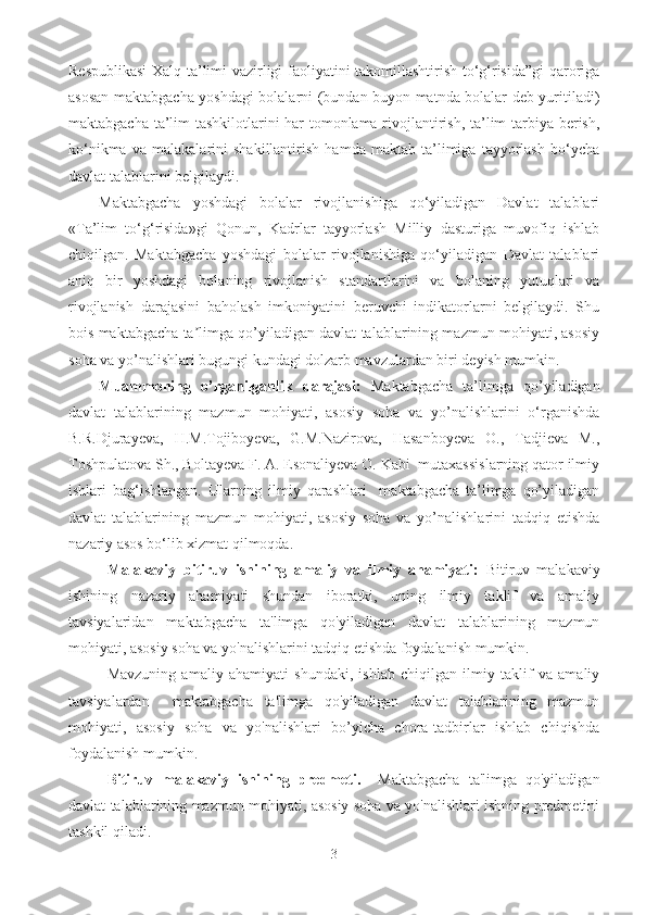 Respublikasi  Xalq ta’limi vazirligi faoliyatini takomillashtirish to‘g‘risida”gi qaroriga
asosan maktabgacha yoshdagi bolalarni (bundan buyon matnda bolalar deb yuritiladi)
maktabgacha ta’lim tashkilotlarini har tomonlama rivojlantirish, ta’lim tarbiya berish,
ko‘nikma   va   malakalarini   shakillantirish   hamda   maktab   ta’limiga   tayyorlash   bo‘ycha
davlat talablarini belgilaydi. 
Maktabgacha   yoshdagi   bolalar   rivojlanishiga   qo‘yiladigan   Davlat   talablari
«Ta’lim   to‘g‘risida»gi   Qonun,   Kadrlar   tayyorlash   Milliy   dasturiga   muvofiq   ishlab
chiqilgan.   Maktabgacha   yoshdagi   bolalar   rivojlanishiga   qo‘yiladigan   Davlat   talablari
aniq   bir   yoshdagi   bolaning   rivojlanish   standartlarini   va   bolaning   yutuqlari   va
rivojlanish   darajasini   baholash   imkoniyatini   beruvchi   indikatorlarni   belgilaydi.   Shu
bois maktabgacha ta limga qo’yiladigan davlat talablarining mazmun mohiyati, asosiyʼ
soha va yo’nalishlari bugungi kundagi dolzarb mavzulardan biri deyish mumkin. 
Muammoning   o’rganilganlik   darajasi:   Maktabgacha   ta’limga   qo’yiladigan
davlat   talablarining   mazmun   mohiyati,   asosiy   soha   va   yo’nalishlarini   o‘rganishda
B.R.Djurayeva,   H.M.Tojiboyeva,   G.M.Nazirova,   Hasanboyeva   O.,   Tadjieva   М.,
Toshpulatova Sh., Boltayeva F. A. Esonaliyeva O. Kabi  mutaxassislarning qator ilmiy
ishlari   bag‘ishlangan.   Ularning   ilmiy   qarashlari     maktabgacha   ta’limga   qo’yiladigan
davlat   talablarining   mazmun   mohiyati,   asosiy   soha   va   yo’nalishlarini   tadqiq   etishda
nazariy asos bo‘lib xizmat qilmoqda. 
Malakaviy   bitiruv   ishining   amaliy   va   ilmiy   ahamiyati:   Bitiruv   malakaviy
ishining   nazariy   ahamiyati   shundan   iboratki,   uning   ilmiy   taklif   va   amaliy
tavsiyalaridan   maktabgacha   ta'limga   qo'yiladigan   davlat   talablarining   mazmun
mohiyati, asosiy soha va yo'nalishlarini tadqiq etishda foydalanish mumkin.
Mavzuning   amaliy   ahamiyati   shundaki,   ishlab   chiqilgan   ilmiy   taklif   va   amaliy
tavsiyalardan     maktabgacha   ta'limga   qo'yiladigan   davlat   talablarining   mazmun
mohiyati,   asosiy   soha   va   yo'nalishlari   bo’yicha   chora-tadbirlar   ishlab   chiqishda
foydalanish mumkin.
Bitiruv   malakaviy   ishining   predmeti.     Maktabgacha   ta'limga   qo'yiladigan
davlat talablarining mazmun mohiyati, asosiy soha va yo'nalishlari ishning predmetini
tashkil qiladi.
3 