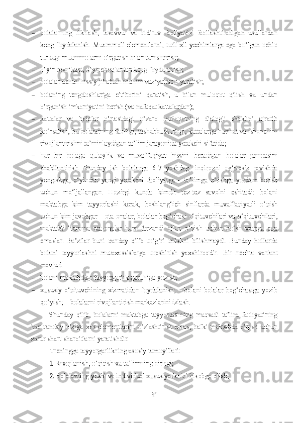 – bolalarning   fikrlash,   tasavvur   va   qidiruv   faoliyatini   faollashtiradigan   usullardan
keng foydalanish. Muammoli elementlarni, turli xil yechimlarga ega bo‘lgan ochiq
turdagi muammolarni o‘rgatish bilan tanishtirish; 
– o‘yin texnikasi, o‘yinchoqlardan keng foydalanish; 
– bolalar uchun hissiy jihatdan muhim vaziyatlarni yaratish; 
– bolaning   tengdoshlariga   e’tiborini   qaratish,   u   bilan   muloqot   qilish   va   undan
o‘rganish imkoniyatini berish (va nafaqat kattalardan); 
– kattalar   va   bolalar   o‘rtasidagi   o‘zaro   muloqotning   dialogli   shaklini   ajratib
ko‘rsatish, bu bolalarning faolligi, tashabbuskorligi, kattalarga hurmat va ishonchini
rivojlantirishni ta’minlaydigan ta’lim jarayonida yetakchi sifatida; 
– har   bir   bolaga   qulaylik   va   muvaffaqiyat   hissini   beradigan   bolalar   jamoasini
shakllantirish.   Bunday   ish   bolalarga   6-7   yoshdagi   inqirozni   og‘riqsiz   ravishda
yengishga,   o‘yindan   yangi   yetakchi   faoliyatga   –   ta’limga   o‘tishga   yordam   berish
uchun   mo‘ljallangan.   Hozirgi   kunda   kimdir   tez-tez   savolni   eshitadi:   bolani
maktabga   kim   tayyorlashi   kerak,   boshlang‘ich   sinflarda   muvaffaqiyatli   o‘qish
uchun kim javobgar – ota-onalar, bolalar bog‘chasi o‘qituvchilari va o‘qituvchilari,
maktab?   Hamma   ota-onalar   ham   farzandi   bilan   o‘qish   uchun   bo‘sh   vaqtga   ega
emaslar.   Ba’zilar   buni   qanday   qilib   to‘g‘ri   qilishni   bilishmaydi.   Bunday   hollarda
bolani   tayyorlashni   mutaxassislarga   topshirish   yaxshiroqdir.   Bir   nechta   variant
mavjud: 
– bolani maktabdagi tayyorgarlik guruhiga yozish; 
– xususiy o‘qituvchining xizmatidan foydalanish; – bolani bolalar bog‘chasiga yozib
qo‘yish; – bolalarni rivojlantirish markazlarini izlash. 
Shunday   qilib,   bolalarni   maktabga   tayyorlashning   maqsadi   ta’lim   faoliyatining
har   qanday   o‘ziga   xos   elementlarini   o‘zlashtirish   emas,   balki   maktabda   o‘qish   uchun
zarur shart-sharoitlarni yaratishdir. 
Treningga tayyorgarlikning asosiy tamoyillari: 
1. Rivojlanish, o‘qitish va ta’limning birligi; 
2. Bolalarning yoshi va individual xususiyatlarini hisobga olish; 
31 