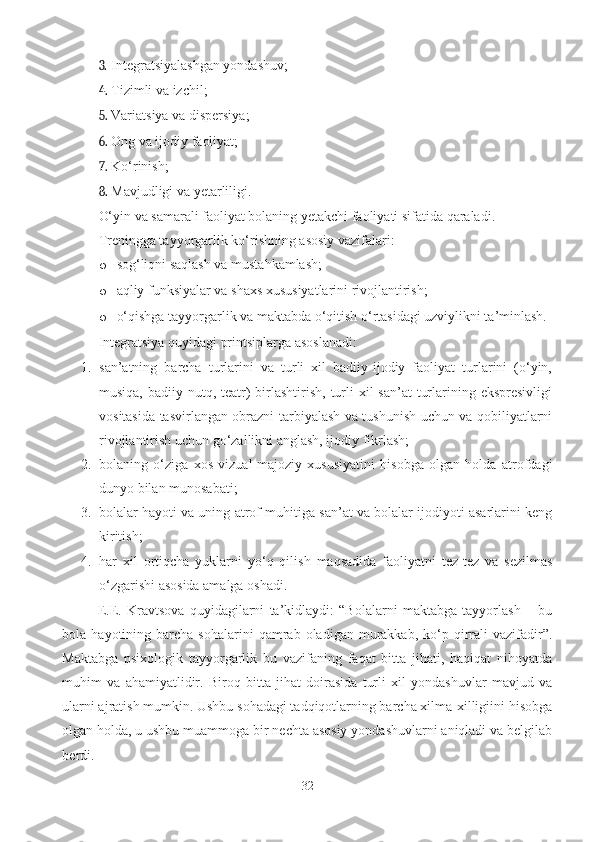 3. Integratsiyalashgan yondashuv; 
4. Tizimli va izchil; 
5. Variatsiya va dispersiya; 
6. Ong va ijodiy faoliyat; 
7. Ko‘rinish; 
8. Mavjudligi va yetarliligi. 
O‘yin va samarali faoliyat bolaning yetakchi faoliyati sifatida qaraladi. 
Treningga tayyorgarlik ko‘rishning asosiy vazifalari: 
o sog‘liqni saqlash va mustahkamlash; 
o aqliy funksiyalar va shaxs xususiyatlarini rivojlantirish; 
o o‘qishga tayyorgarlik va maktabda o‘qitish o‘rtasidagi uzviylikni ta’minlash. 
Integratsiya quyidagi printsiplarga asoslanadi: 
1. san’atning   barcha   turlarini   va   turli   xil   badiiy-ijodiy   faoliyat   turlarini   (o‘yin,
musiqa, badiiy nutq, teatr)  birlashtirish, turli  xil  san’at  turlarining ekspresivligi
vositasida tasvirlangan obrazni tarbiyalash va tushunish uchun va qobiliyatlarni
rivojlantirish uchun go‘zallikni anglash, ijodiy fikrlash; 
2. bolaning   o‘ziga   xos   vizual-majoziy   xususiyatini   hisobga   olgan   holda   atrofdagi
dunyo bilan munosabati; 
3. bolalar hayoti va uning atrof-muhitiga san’at va bolalar ijodiyoti asarlarini keng
kiritish;  
4. har   xil   ortiqcha   yuklarni   yo‘q   qilish   maqsadida   faoliyatni   tez-tez   va   sezilmas
o‘zgarishi asosida amalga oshadi. 
E.E.   Kravtsova   quyidagilarni   ta’kidlaydi:   “Bolalarni   maktabga   tayyorlash   –   bu
bola  hayotining  barcha  sohalarini  qamrab  oladigan  murakkab,  ko‘p  qirrali   vazifadir”.
Maktabga   psixologik   tayyorgarlik   bu   vazifaning   faqat   bitta   jihati,   haqiqat   nihoyatda
muhim   va   ahamiyatlidir.   Biroq   bitta   jihat   doirasida   turli   xil   yondashuvlar   mavjud   va
ularni ajratish mumkin. Ushbu sohadagi tadqiqotlarning barcha xilma-xilligiini hisobga
olgan holda, u ushbu muammoga bir nechta asosiy yondashuvlarni aniqladi va belgilab
berdi. 
32 