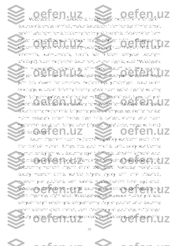 Maktabgacha  ta’lim  muassasalarida  bolalar  nutqini  rivojlantirish  ishlari  tegishli
dastur asosida amalga oshiriladi, mazkur dasturda atrof-olam haqidagi bilimlar doirasi,
tegishli lug‘at hajmi hamda bolalarning har bir yosh bosqichida o‘zlashtirishlari lozim
bo‘lgan   nutqiy   mahorat   va   ko‘nikmalari   belgilab   qo‘yilgan   bo‘lib,   u   muayyan   shaxs
sifatlarini  tarbiyalashni  ko‘zda tutadi (masalan, dialogik nutqni rivojlantirishda dastur
kirishimlilik,   xushmuomalalik,   bosiqlik   kabi   sifatlarni   tarbiyalash   zarurligini
ta’kidlaydi). Nutqni rivojlantirish dasturi ham, umuman olganda, xuddi “Maktabgacha
ta’lim   muassasalarida   tarbiyalash   va   ta’lim   berish   dasturi”   kabi   ilmiy   asoslarga
qurilgan. U butun mazmuni bilan maktabgacha ta’lim nazariyasini amalga oshirishga,
ya’ni   bola   shaxsini   har   tomonlama   rivojlantirishga   yo‘naltirilgan.   Dastur   asosini
psixologiya  va  turdosh  fanlarning  bolaning  og‘zaki   nutqni  egallab   olganligi   va  uning
bilish faoliyatining o‘ziga xosligi haqidagi ma’lumotlar tashkil etadi, bu esa turli yosh
bosqichlarida bolalarga nisbatan talabning hajmi va izchilligini belgilaydi. Shuningdek,
dastur bolaning rivojlanishida faoliyatning yetakchi ahamiyatga ega ekanligi haqidagi
muhim   pedagogik   qoidani   hisobga   olgan   holda   tuzilgan,   shuning   uchun   nutqni
rivojlantirish   dasturi   turli   faoliyat   turlari   (o‘yinlar,   mashg‘ulotlar,   mehnat   va   boshq.)
bilan taqqoslangan. 
Dasturni   o‘rganishni   nutqni   rivojlantirishning   asosiy   vazifalarini   eslatib   o‘tish
bilan   boshlash   mumkin .   So‘ngra   bitta   guruh   misolida   ushbu   asosiy   vazifalarning
mazmuni  qandayligini   va  u dasturning  qaysi   bo‘limlarida uchrashini  ko‘rsatish   zarur.
Yuqorida qayd etilgan jamoaviy muhokama singari tarbiyachiga boshqa yosh guruhlari
dasturlarining   matnlarini   o‘rganib   chiqish   taklif   etiladi.   Navbatdagi   mashg‘ulotda
dasturiy   materialni   alohida   vazifalar   bo‘yicha   qiyosiy   tahlil   qilish   o‘tkaziladi,
materialni   yosh   guruhlarida   izchil   ravishda   murakkablashtirib   borish   qayd   etiladi.
Maktabgacha   tarbiya   sohasi   xodimiga   dasturni   yakka   tartibda   va   ayni   paytda   jamoa
bo‘lib  o‘rganishga  to‘g‘ri   keladi.  Maktabgacha  ta’lim   muassasasi   mudirasi   yoki   katta
tarbiyachi har yili sentabr oyida tarbiyachilarning o‘z yosh guruhlari uchun dasturning
tegishli   talablarini   ajratib   olishlari,   ularni   o‘zlarining   yosh   guruhlariga   mo‘ljallangan
dasturiy   talablar   bilan   ko‘rgazmali   taqqoslash,   ularni   aralash   guruhlar   dasturi   bilan
33 